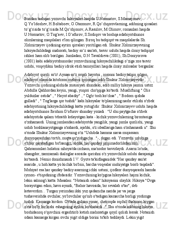 Bundan tashqari yozuvchi hikoyalari haqida U.Normatov, S.Mamajonov, 
Q.Yo‘ldoshev, H.Boltaboev, O.Otaxonov, R.Qo‘chqorovlarning, adibning qissalari
to‘g‘risida to‘g‘risida M.Qo‘shjonov, A.Rasulov, M.Olimov; romanlari haqida 
U.Normatov, O.Tog‘aev, I.G‘afurov, S.Sodiqov va boshqa adabiyotshunos 
olimlarning maqolalari e'lon qilingan. Biroq bu tadqiqot va maqolalarda Sh. 
Xolmirzayev ijodining ayrim qirralari yoritilgan edi. Shukur Xolmirzayevning 
hikoyachilikdagi mahorati, badiiy so‘z san'ati, tasvir uslubi haqida ilmiy tadqiqot 
ishlari ham olib borilgan. Jumladan, G.N.Tavaldieva (2001), Sh.Doniyorova 
(2001) kabi adabiyotshunoslar yozuvchining hikoyachilikdagi o‘ziga xos tasvir 
uslubi, voqeylikni badiiy idrok etish tamoyillari haqida ilmiy xulosalar berganlar.
Adabiyot quroli so'z! Aynan so'z orqali hayotni , insonni badiiy talqin qilgan, 
adabiyot olamida kitobxon mehrini qozongan adib Shukur Xolmirzayevdir. 
Yozuvchi ijodining alohida xususiyati shundaki, adib milliy hikoya janrini ustoz 
Abdulla Qahhordan keyin, yangi, yuqori cho'qqiga ko'tardi. Muallifning " Olis 
yulduzlar ostida" , " Hayot abadiy" , " Og'ir tosh ko'chsa" , " Bodom qishda 
gulladi" , " Tog'larga qor tushdi" kabi hikoyalar to'plamining nashr etilishi o'zbek 
adabiyotining hikoyachilikdagi katta yutug'idir. Shukur Xolmirzayev uslubi haqida
adabiyotshunos Ibrohim G'ofurov shunday yozadi : "U shu paytgacha o'zbek 
adabiyotida qalam tebratib kelayotgan kata - kichik yozuvchilarning birontasiga 
o'xshamasdi. Uning jumlasidan adabiyotda yangilik, yangi jumla qurilishi, yangi
uslub boshlanayotganga o'xshardi, ajabki, o'z ideallariga ham o'xshamasdi u". Shu 
o'rinda Shukur Xolmirzayevning o'zi "Uslubda hamma narsa mujassam: 
dunyoqarashdan tortib, nuqta qo'yishgacha..."-, degan edi. Yozuvchi uslubiga 
e'tibor qaratadigan bo'lsangiz, sodda, har qanday jimjimadorlikdan xoli. 
Qahramonlari holatini nihoyatda ixcham, ma'nodor tasvirlaydi. Asarni lo'nda, 
ohangdor, zamzamali dialoglar asosida qurishni o'z yozuvchilik uslubi darajasiga
ko'taradi. Nemis donishmandi I.V. Gyote ta'kidlaganidek "Har qanday san'at 
asarida , u hoh katta yo kichik bo'lsin, barcha voqealar mohiyatga borib taqaladi". 
Mohiyat esa har qanday badiiy asarning ichki ustuni; ijodkor dunyoqarashi hamda 
iymon- e'tiqodining ifodasidir. Yozuvchining ko'pgina hikoyalari hajmi kichik, 
lekin salmog'i katta. Masalan: "Notanish odam" hikoyasini olaylik. Hikoya "Ovga 
borayotgan edim, havo aynidi, "Bahor havosida, bir sevalab o'tar", deb 
ketaverdim... Turgan yerimdan ikki yuz qadamcha narida jar va jarga 
tushaverishda ovchilar, yo'lovchilar qo'nib o'tadigan kamarcha borligi yodimga 
tushdi. Kamarga kirdim. O'rtada gulxan yonar, chetroqda oqchil chakmon kiygan 
o'rta bo'ly bir kishi eshagining ayilini bo'shatardi..." Shu o'rinda adibning hikoya 
boshidanoq o'quvchini ergashtirib ketish mahoratiga qoyil qolish kerak. Notanish 
odam kamarga kirgan ovchi yigit oldiga borini to'kib tashlaydi. Lekin yigit  