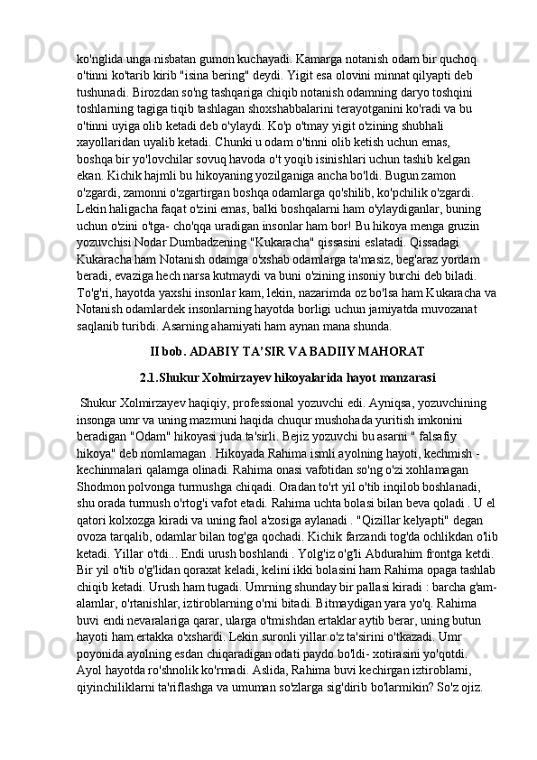 ko'nglida unga nisbatan gumon kuchayadi. Kamarga notanish odam bir quchoq 
o'tinni ko'tarib kirib "isina bering" deydi. Yigit esa olovini minnat qilyapti deb 
tushunadi. Birozdan so'ng tashqariga chiqib notanish odamning daryo toshqini 
toshlarning tagiga tiqib tashlagan shoxshabbalarini terayotganini ko'radi va bu 
o'tinni uyiga olib ketadi deb o'ylaydi. Ko'p o'tmay yigit o'zining shubhali 
xayollaridan uyalib ketadi. Chunki u odam o'tinni olib ketish uchun emas,
boshqa bir yo'lovchilar sovuq havoda o't yoqib isinishlari uchun tashib kelgan 
ekan. Kichik hajmli bu hikoyaning yozilganiga ancha bo'ldi. Bugun zamon 
o'zgardi, zamonni o'zgartirgan boshqa odamlarga qo'shilib, ko'pchilik o'zgardi. 
Lekin haligacha faqat o'zini emas, balki boshqalarni ham o'ylaydiganlar, buning 
uchun o'zini o'tga- cho'qqa uradigan insonlar ham bor! Bu hikoya menga gruzin 
yozuvchisi Nodar Dumbadzening "Kukaracha" qissasini eslatadi. Qissadagi 
Kukaracha ham Notanish odamga o'xshab odamlarga ta'masiz, beg'araz yordam
beradi, evaziga hech narsa kutmaydi va buni o'zining insoniy burchi deb biladi. 
To'g'ri, hayotda yaxshi insonlar kam, lekin, nazarimda oz bo'lsa ham Kukaracha va
Notanish odamlardek insonlarning hayotda borligi uchun jamiyatda muvozanat 
saqlanib turibdi. Asarning ahamiyati ham aynan mana shunda.
II bob. ADABIY TA’SIR VA BADIIY MAHORAT
2.1.Shukur Xolmirzayev hikoyalarida hayot manzarasi
 Shukur Xolmirzayev haqiqiy, professional yozuvchi edi. Ayniqsa, yozuvchining 
insonga umr va uning mazmuni haqida chuqur mushohada yuritish imkonini 
beradigan "Odam" hikoyasi juda ta'sirli. Bejiz yozuvchi bu asarni " falsafiy 
hikoya" deb nomlamagan . Hikoyada Rahima ismli ayolning hayoti, kechmish - 
kechinmalari qalamga olinadi. Rahima onasi vafotidan so'ng o'zi xohlamagan 
Shodmon polvonga turmushga chiqadi.  Oradan to'rt yil o'tib inqilob boshlanadi, 
shu orada turmush o'rtog'i vafot etadi.  Rahima uchta bolasi bilan beva qoladi . U el 
qatori kolxozga kiradi va uning faol a'zosiga aylanadi . "Qizillar kelyapti" degan 
ovoza tarqalib, odamlar bilan tog'ga qochadi. Kichik farzandi tog'da ochlikdan o'lib
ketadi. Yillar o'tdi... Endi urush boshlandi . Yolg'iz o'g'li Abdurahim frontga ketdi. 
Bir yil o'tib o'g'lidan qoraxat keladi, kelini ikki bolasini ham Rahima opaga tashlab
chiqib ketadi.   Urush ham tugadi. Umrning shunday bir pallasi kiradi : barcha g'am-
alamlar, o'rtanishlar, iztiroblarning o'rni bitadi. Bitmaydigan yara yo'q. Rahima 
buvi endi nevaralariga qarar, ularga o'tmishdan ertaklar aytib berar, uning butun 
hayoti ham ertakka o'xshardi. Lekin suronli yillar o'z ta'sirini o'tkazadi. Umr 
poyonida ayolning esdan chiqaradigan odati paydo bo'ldi- xotirasini yo'qotdi.
Ayol hayotda ro'shnolik ko'rmadi. Aslida, Rahima buvi kechirgan iztiroblarni, 
qiyinchiliklarni ta'riflashga va umuman so'zlarga sig'dirib bo'larmikin? So'z ojiz.  