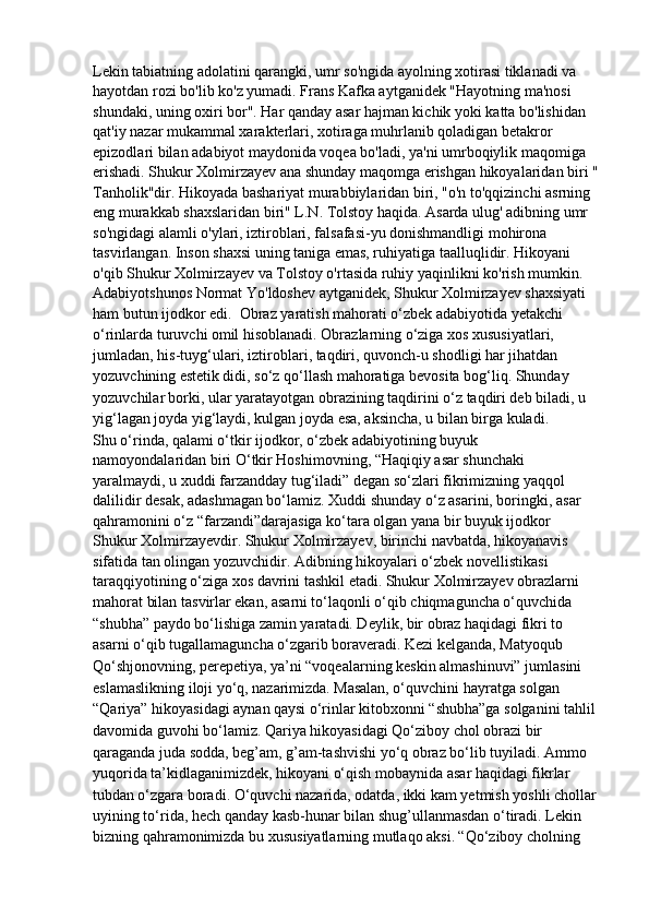 Lekin tabiatning adolatini qarangki, umr so'ngida ayolning xotirasi tiklanadi va 
hayotdan rozi bo'lib ko'z yumadi. Frans Kafka aytganidek "Hayotning ma'nosi 
shundaki, uning oxiri bor". Har qanday asar hajman kichik yoki katta bo'lishidan 
qat'iy nazar mukammal xarakterlari, xotiraga muhrlanib qoladigan betakror 
epizodlari bilan adabiyot maydonida voqea bo'ladi, ya'ni umrboqiylik maqomiga 
erishadi. Shukur Xolmirzayev ana shunday maqomga erishgan hikoyalaridan biri " 
Tanholik"dir. Hikoyada bashariyat murabbiylaridan biri, "o'n to'qqizinchi asrning 
eng murakkab shaxslaridan biri" L.N. Tolstoy haqida. Asarda ulug' adibning umr
so'ngidagi alamli o'ylari, iztiroblari, falsafasi-yu donishmandligi mohirona 
tasvirlangan. Inson shaxsi uning taniga emas, ruhiyatiga taalluqlidir. Hikoyani 
o'qib Shukur Xolmirzayev va Tolstoy o'rtasida ruhiy yaqinlikni ko'rish mumkin. 
Adabiyotshunos Normat Yo'ldoshev aytganidek, Shukur Xolmirzayev shaxsiyati 
ham butun ijodkor edi.   Obraz yaratish mahorati o‘zbek adabiyotida yetakchi 
o‘rinlarda turuvchi   omil hisoblanadi. Obrazlarning o‘ziga xos xususiyatlari, 
jumladan, his-tuyg‘ulari, iztiroblari, taqdiri, quvonch-u shodligi har jihatdan 
yozuvchining   estetik didi, so‘z qo‘llash mahoratiga bevosita bog‘liq. Shunday 
yozuvchilar   borki, ular yaratayotgan obrazining taqdirini o‘z taqdiri deb biladi, u 
yig‘lagan   joyda yig‘laydi, kulgan joyda esa, aksincha, u bilan birga kuladi.
Shu o‘rinda, qalami o‘tkir ijodkor, o‘zbek adabiyotining buyuk
namoyondalaridan biri O‘tkir Hoshimovning, “Haqiqiy asar shunchaki
yaralmaydi, u xuddi farzandday tug‘iladi” degan so‘zlari fikrimizning yaqqol
dalilidir desak, adashmagan bo‘lamiz. Xuddi shunday o‘z asarini, boringki, asar
qahramonini o‘z “farzandi”darajasiga ko‘tara olgan yana bir buyuk ijodkor
Shukur Xolmirzayevdir. Shukur Xolmirzayev, birinchi navbatda, hikoyanavis
sifatida tan olingan yozuvchidir. Adibning hikoyalari o‘zbek novellistikasi
taraqqiyotining o‘ziga xos davrini tashkil etadi. Shukur Xolmirzayev obrazlarni 
mahorat bilan tasvirlar ekan, asarni   to‘laqonli o‘qib chiqmaguncha o‘quvchida 
“shubha” paydo bo‘lishiga zamin   yaratadi. Deylik, bir obraz haqidagi fikri to 
asarni o‘qib tugallamaguncha   o‘zgarib boraveradi. Kezi kelganda, Matyoqub 
Qo‘shjonovning, perepetiya,   ya’ni “voqealarning keskin almashinuvi” jumlasini 
eslamaslikning iloji yo‘q,   nazarimizda.   Masalan, o‘quvchini hayratga solgan 
“Qariya” hikoyasidagi aynan   qaysi o‘rinlar kitobxonni “shubha”ga solganini tahlil 
davomida guvohi bo‘lamiz.   Qariya hikoyasidagi Qo‘ziboy chol obrazi bir 
qaraganda juda sodda,   beg’am, g’am-tashvishi yo‘q obraz bo‘lib tuyiladi. Ammo 
yuqorida   ta’kidlaganimizdek, hikoyani o‘qish mobaynida asar haqidagi fikrlar 
tubdan   o‘zgara boradi. O‘quvchi nazarida, odatda, ikki kam yetmish yoshli chollar
uyining to‘rida, hech qanday kasb-hunar bilan shug’ullanmasdan o‘tiradi. Lekin
bizning qahramonimizda bu xususiyatlarning mutlaqo aksi.   “Qo‘ziboy cholning  