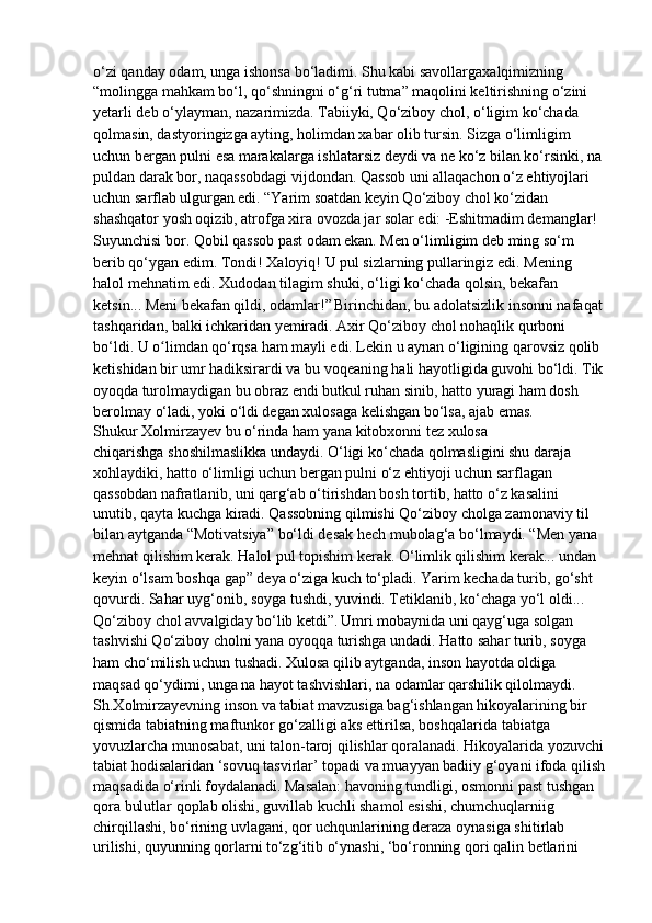 o‘zi qanday odam, unga ishonsa bo‘ladimi. Shu kabi savollargaxalqimizning
“molingga mahkam bo‘l, qo‘shningni o‘g‘ri tutma” maqolini keltirishning o‘zini
yetarli deb o‘ylayman, nazarimizda.   Tabiiyki, Qo‘ziboy chol, o‘ligim ko‘chada 
qolmasin, dastyoringizga   ayting, holimdan xabar olib tursin. Sizga o‘limligim 
uchun bergan pulni esa   marakalarga ishlatarsiz deydi va ne ko‘z bilan ko‘rsinki, na
puldan darak bor, naqassobdagi vijdondan. Qassob uni allaqachon o‘z ehtiyojlari 
uchun sarflab   ulgurgan edi.   “Yarim soatdan keyin Qo‘ziboy chol ko‘zidan 
shashqator yosh oqizib,   atrofga xira ovozda jar solar edi:   -Eshitmadim demanglar! 
Suyunchisi bor. Qobil qassob past odam ekan.   Men o‘limligim deb ming so‘m 
berib qo‘ygan edim. Tondi! Xaloyiq! U pul   sizlarning pullaringiz edi. Mening 
halol mehnatim edi. Xudodan tilagim shuki,   o‘ligi ko‘chada qolsin, bekafan 
ketsin... Meni bekafan qildi, odamlar!”   Birinchidan, bu adolatsizlik insonni nafaqat
tashqaridan, balki ichkaridan   yemiradi. Axir Qo‘ziboy chol nohaqlik qurboni 
bo‘ldi. U o limdan qo‘rqsa hamʻ   mayli edi. Lekin u aynan o‘ligining qarovsiz qolib 
ketishidan bir umr   hadiksirardi va bu voqeaning hali hayotligida guvohi bo‘ldi. Tik
oyoqda   turolmaydigan bu obraz endi butkul ruhan sinib, hatto yuragi ham dosh
berolmay o‘ladi, yoki o‘ldi degan xulosaga kelishgan bo‘lsa, ajab emas.
Shukur Xolmirzayev bu o‘rinda ham yana kitobxonni tez xulosa
chiqarishga shoshilmaslikka undaydi. O‘ligi ko‘chada qolmasligini shu daraja  
xohlaydiki, hatto o‘limligi uchun bergan pulni o‘z ehtiyoji uchun sarflagan
qassobdan nafratlanib, uni qarg‘ab o‘tirishdan bosh tortib, hatto o‘z kasalini
unutib, qayta kuchga kiradi. Qassobning qilmishi Qo‘ziboy cholga zamonaviy til
bilan aytganda “Motivatsiya” bo‘ldi desak hech mubolag‘a bo‘lmaydi.   “Men yana 
mehnat qilishim kerak. Halol pul topishim kerak. O‘limlik   qilishim kerak... undan 
keyin o‘lsam boshqa gap” deya o‘ziga kuch to‘pladi.   Yarim kechada turib, go‘sht 
qovurdi. Sahar uyg‘onib, soyga tushdi,   yuvindi. Tetiklanib, ko‘chaga yo‘l oldi...
Qo‘ziboy chol avvalgiday bo‘lib ketdi”.   Umri mobaynida uni qayg‘uga solgan 
tashvishi Qo‘ziboy cholni yana   oyoqqa turishga undadi. Hatto sahar turib, soyga 
ham cho‘milish uchun tushadi.   Xulosa qilib aytganda, inson hayotda oldiga 
maqsad qo‘ydimi, unga na   hayot tashvishlari, na odamlar qarshilik qilolmaydi.  
Sh.Xolmirzayevning inson va tabiat mavzusiga bag‘ishlangan hikoyalarining bir 
qismida tabiatning maftunkor go‘zalligi aks ettirilsa, boshqalarida   tabiatga 
yovuzlarcha munosabat, uni talon-taroj qilishlar qoralanadi. Hikoyalarida yozuvchi
tabiat hodisalaridan ‘sovuq tasvirlar’ topadi va muayyan badiiy g‘oyani ifoda qilish
maqsadida o‘rinli foydalanadi. Masalan: havoning tundligi, osmonni past tushgan 
qora bulutlar qoplab olishi, guvillab kuchli shamol esishi, chumchuqlarniig 
chirqillashi, bo‘rining uvlagani, qor uchqunlarining deraza oynasiga shitirlab 
urilishi, quyunning qorlarni to‘zg‘itib o‘ynashi, ‘bo‘ronning qori qalin betlarini  
