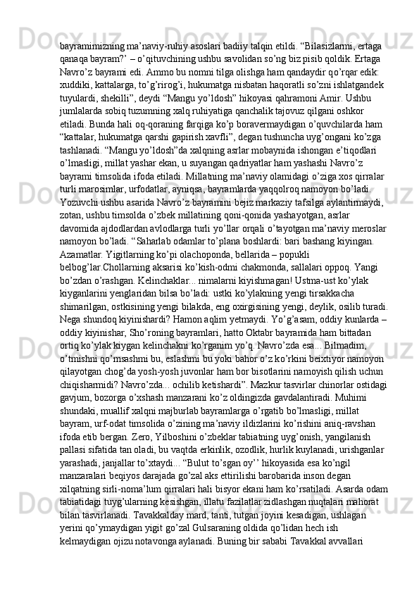 bayramimizning ma’naviy-ruhiy asoslari badiiy talqin etildi. “Bilasizlarmi, ertaga 
qanaqa bayram?’ –  о ’qituvchining ushbu savolidan s о ’ng biz pisib qoldik. Ertaga 
Navr о ’z bayrami edi. Ammo bu nomni tilga olishga ham qandaydir q о ’rqar edik: 
xuddiki, kattalarga, t о ’g’rirog’i, hukumatga nisbatan haqoratli s о ’zni ishlatgandek 
tuyulardi, shekilli”, deydi “Mangu y о ’ldosh” hikoyasi qahramoni Amir. Ushbu 
jumlalarda sobiq tuzumning xalq ruhiyatiga qanchalik tajovuz qilgani oshkor 
etiladi. Bunda hali oq-qoraning farqiga k о ’p boravermaydigan  о ’quvchilarda ham 
“kattalar, hukumatga qarshi gapirish xavfli”, degan tushuncha uyg’ongani k о ’zga 
tashlanadi. “Mangu y о ’ldosh”da xalqning asrlar mobaynida ishongan e’tiqodlari 
о ’lmasligi, millat yashar ekan, u suyangan qadriyatlar ham yashashi Navr о ’z 
bayrami timsolida ifoda etiladi. Millatning ma’naviy olamidagi  о ’ziga xos qirralar 
turli marosimlar, urfodatlar, ayniqsa, bayramlarda yaqqolroq namoyon b о ’ladi. 
Yozuvchi ushbu asarida Navr о ’z bayramini bejiz markaziy tafsilga aylantirmaydi, 
zotan, ushbu timsolda  о ’zbek millatining qoni-qonida yashayotgan, asrlar 
davomida ajdodlardan avlodlarga turli y о ’llar orqali  о ’tayotgan ma’naviy meroslar 
namoyon b о ’ladi. “Saharlab odamlar t о ’plana boshlardi: bari bashang kiyingan. 
Azamatlar. Yigitlarning k о ’pi olachoponda, bellarida – popukli 
belbog’lar.Chollarning aksarisi k о ’kish-odmi chakmonda, sallalari oppoq. Yangi 
b о ’zdan  о ’rashgan. Kelinchaklar... nimalarni kiyishmagan! Ustma-ust k о ’ylak 
kiyganlarini yenglaridan bilsa b о ’ladi: ustki k о ’ylakning yengi tirsakkacha 
shimarilgan, ostkisining yengi bilakda, eng oxirgisining yengi, deylik, osilib turadi.
Nega shundoq kiyinishardi? Hamon aqlim yetmaydi. Y о ’g’asam, oddiy kunlarda – 
oddiy kiyinishar, Sh о ’roning bayramlari, hatto Oktabr bayramida ham bittadan 
ortiq k о ’ylak kiygan kelinchakni k о ’rganim y о ’q. Navr о ’zda esa... Bilmadim, 
о ’tmishni q о ’msashmi bu, eslashmi bu yoki bahor  о ’z k о ’rkini beixtiyor namoyon 
qilayotgan chog’da yosh-yosh juvonlar ham bor bisotlarini namoyish qilish uchun 
chiqisharmidi? Navr о ’zda... ochilib ketishardi”. Mazkur tasvirlar chinorlar ostidagi
gavjum, bozorga  о ’xshash manzarani k о ’z oldingizda gavdalantiradi. Muhimi 
shundaki, muallif xalqni majburlab bayramlarga  о ’rgatib b о ’lmasligi, millat 
bayram, urf-odat timsolida  о ’zining ma’naviy ildizlarini k о ’rishini aniq-ravshan 
ifoda etib bergan. Zero, Yilboshini  о ’zbeklar tabiatning uyg’onish, yangilanish 
pallasi sifatida tan oladi, bu vaqtda erkinlik, ozodlik, hurlik kuylanadi, urishganlar 
yarashadi, janjallar t о ’xtaydi... “Bulut t о ’sgan oy’’ hikoyasida esa k о ’ngil 
manzaralari beqiyos darajada g о ’zal aks ettirilishi barobarida inson degan 
xilqatning sirli-noma’lum qirralari hali bisyor ekani ham k о ’rsatiladi. Asarda odam
tabiatidagi tuyg’ularning kesishgan, illatu fazilatlar zidlashgan nuqtalari mahorat 
bilan tasvirlanadi. Tavakkalday mard, tanti, tutgan joyini kesadigan, ushlagan 
yerini q о ’ymaydigan yigit g о ’zal Gulsaraning oldida q о ’lidan hech ish 
kelmaydigan ojizu notavonga aylanadi. Buning bir sababi Tavakkal avvallari  