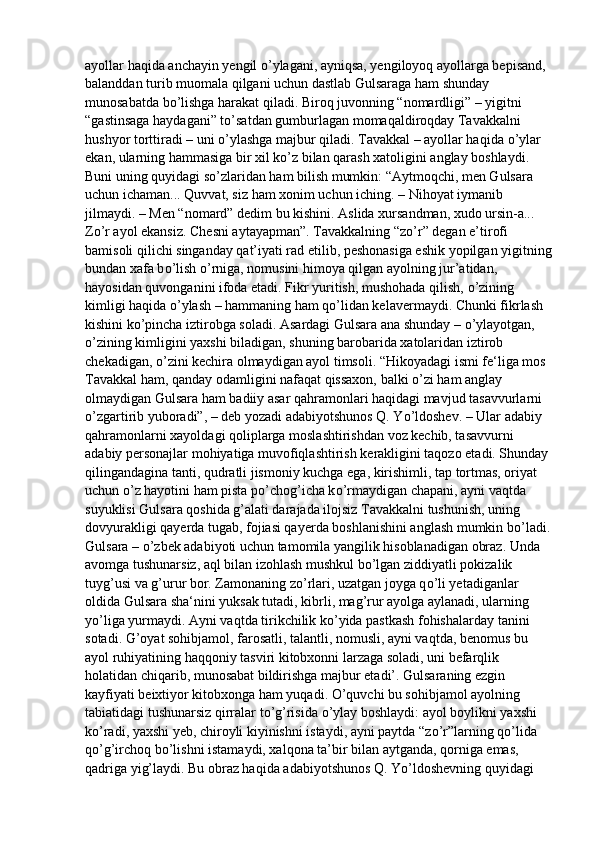 ayollar haqida anchayin yengil  о ’ylagani, ayniqsa, yengiloyoq ayollarga bepisand, 
balanddan turib muomala qilgani uchun dastlab Gulsaraga ham shunday 
munosabatda b о ’lishga harakat qiladi. Biroq juvonning “nomardligi” – yigitni 
“gastinsaga haydagani” t о ’satdan gumburlagan momaqaldiroqday Tavakkalni 
hushyor torttiradi – uni  о ’ylashga majbur qiladi. Tavakkal – ayollar haqida  о ’ylar 
ekan, ularning hammasiga bir xil k о ’z bilan qarash xatoligini anglay boshlaydi. 
Buni uning quyidagi s о ’zlaridan ham bilish mumkin: “Aytmoqchi, men Gulsara 
uchun ichaman... Quvvat, siz ham xonim uchun iching. – Nihoyat iymanib 
jilmaydi. – Men “nomard” dedim bu kishini. Aslida xursandman, xudo ursin-a... 
Z о ’r ayol ekansiz. Chesni aytayapman”. Tavakkalning “z о ’r” degan e’tirofi 
bamisoli qilichi singanday qat’iyati rad etilib, peshonasiga eshik yopilgan yigitning
bundan xafa b о ’lish  о ’rniga, nomusini himoya qilgan ayolning jur’atidan, 
hayosidan quvonganini ifoda etadi. Fikr yuritish, mushohada qilish,  о ’zining 
kimligi haqida  о ’ylash – hammaning ham q о ’lidan kelavermaydi. Chunki fikrlash 
kishini k о ’pincha iztirobga soladi. Asardagi Gulsara ana shunday –  о ’ylayotgan, 
о ’zining kimligini yaxshi biladigan, shuning barobarida xatolaridan iztirob 
chekadigan,  о ’zini kechira olmaydigan ayol timsoli. “Hikoyadagi ismi fe‘liga mos 
Tavakkal ham, qanday odamligini nafaqat qissaxon, balki  о ’zi ham anglay 
olmaydigan Gulsara ham badiiy asar qahramonlari haqidagi mavjud tasavvurlarni 
о ’zgartirib yuboradi”, – deb yozadi adabiyotshunos Q. Y о ’ldoshev. – Ular adabiy 
qahramonlarni xayoldagi qoliplarga moslashtirishdan voz kechib, tasavvurni 
adabiy personajlar mohiyatiga muvofiqlashtirish kerakligini taqozo etadi. Shunday 
qilingandagina tanti, qudratli jismoniy kuchga ega, kirishimli, tap tortmas, oriyat 
uchun  о ’z hayotini ham pista p о ’chog’icha k о ’rmaydigan chapani, ayni vaqtda 
suyuklisi Gulsara qoshida g’alati darajada ilojsiz Tavakkalni tushunish, uning 
dovyurakligi qayerda tugab, fojiasi qayerda boshlanishini anglash mumkin b о ’ladi.
Gulsara –  о ’zbek adabiyoti uchun tamomila yangilik hisoblanadigan obraz. Unda 
avomga tushunarsiz, aql bilan izohlash mushkul b о ’lgan ziddiyatli pokizalik 
tuyg’usi va g’urur bor. Zamonaning z о ’rlari, uzatgan joyga q о ’li yetadiganlar 
oldida Gulsara sha‘nini yuksak tutadi, kibrli, mag’rur ayolga aylanadi, ularning 
y о ’liga yurmaydi. Ayni vaqtda tirikchilik k о ’yida pastkash fohishalarday tanini 
sotadi. G’oyat sohibjamol, farosatli, talantli, nomusli, ayni vaqtda, benomus bu 
ayol ruhiyatining haqqoniy tasviri kitobxonni larzaga soladi, uni befarqlik 
holatidan chiqarib, munosabat bildirishga majbur etadi’. Gulsaraning ezgin 
kayfiyati beixtiyor kitobxonga ham yuqadi.  О ’quvchi bu sohibjamol ayolning 
tabiatidagi tushunarsiz qirralar t о ’g’risida  о ’ylay boshlaydi: ayol boylikni yaxshi 
k о ’radi, yaxshi yeb, chiroyli kiyinishni istaydi, ayni paytda “z о ’r”larning q о ’lida 
q о ’g’irchoq b о ’lishni istamaydi, xalqona ta’bir bilan aytganda,   qorniga emas, 
qadriga yig’laydi. Bu obraz haqida adabiyotshunos Q. Y о ’ldoshevning quyidagi  