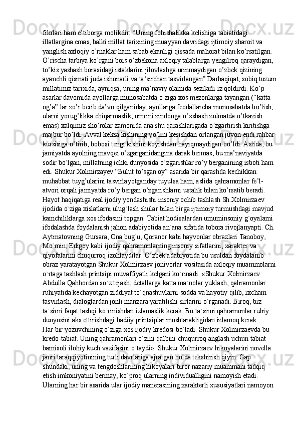 fikrlari ham e’tiborga molikdir: “Uning fohishalikka kelishiga tabiatidagi 
illatlargina emas, balki millat tarixining muayyan davridagi ijtimoiy sharoit va 
yanglish axloqiy  о ’rnaklar ham sabab ekanligi qissada mahorat bilan k о ’rsatilgan. 
О ’rischa tarbiya k о ’rgani bois  о ’zbekona axloqiy talablarga yengilroq qaraydigan, 
t о ’kis yashash borasidagi istaklarini jilovlashga urinmaydigan  о ’zbek qizining 
ayanchli qismati juda ishonarli va ta‘sirchan tasvirlangan” Darhaqiqat, sobiq tuzum
millatimiz tarixida, ayniqsa, uning ma’naviy olamida sezilarli iz qoldirdi. K о ’p 
asarlar davomida ayollarga munosabatda  о ’ziga xos mezonlarga tayangan (“katta 
og’a” lar z о ’r berib da’vo qilganiday, ayollarga feodallarcha munosabatda b о ’lish, 
ularni yorug’likka chiqarmaslik, umrini zindonga  о ’xshash zulmatda  о ’tkazish 
emas) xalqimiz sh о ’rolar zamonida ana shu qarashlarigada  о ’zgartirish kiritishga 
majbur b о ’ldi. Avval keksa kishining y о ’lini kesishdan orlangan juvon endi rahbar 
kursisiga  о ’tirib, bobosi tengi kishini koyishdan hayiqmaydigan b о ’ldi. Aslida, bu 
jamiyatda ayolning mavqei  о ’zgarganidangina darak bermas, bu ma’naviyatda 
sodir b о ’lgan, millatning ichki dunyosida  о ’zgarishlar r о ’y berganining isboti ham 
edi. Shukur Xolmirzayev “Bulut t о ’sgan oy” asarida bir qarashda kechikkan 
muhabbat tuyg’ularini tasvirlayotganday tuyulsa ham, aslida qahramonlar fe’l-
atvori orqali jamiyatda r о ’y bergan  о ’zgarishlarni ustalik bilan k о ’rsatib beradi.
Hayot haqiqatiga real ijodiy yondashishi insoniy ochib tashlash Sh.Xolmirzaev 
ijodida o`ziga xislatlarni ulug`lash shular bilan birga ijtimoiy turmushdagi mavjud 
kamchiliklarga xos ifodasini topgan. Tabiat hodisalardan umuminsoniy g`oyalarni 
ifodalashda foydalanish jahon adabiyotida an`ana sifatida tobora rivojlanyapti. Ch. 
Aytmatovning Gursara, Ona bug`u, Qoranor kabi hayvonlar obrazlari Tanoboy, 
Mo`min, Edigey kabi ijodiy qahramonlarning insoniy sifatlarini, xarakter va 
qiyofalarini chuqurroq izohlaydilar. O`zbek adabiyotida bu usuldan foydalanib 
obraz yaratayotgan Shukur Xolmirzaev jonivorlar vositasida axloqiy muammolarni
o`rtaga tashlash printsipi muvaffiyatli kelgani ko`rinadi. «Shukur Xolmirzaev 
Abdulla Qahhordan so`z tejash, detallarga katta ma`nolar yuklash, qahramonlar 
ruhiyatida kechayotgan ziddiyat to`qnashuvlarni sodda va hayotiy qilib, ixcham 
tasvirlash, dialoglardan jonli manzara yaratilishi sirlarini o`rganadi. Biroq, biz 
ta`sirni faqat tashqi ko`rinishdan izlamaslik kerak. Bu ta`sirni qahramonlar ruhiy 
dunyosini aks ettirishdagi badiiy printsiplar mushtarakligidan izlamoq kerak.
Har bir yozuvchining o`ziga xos ijodiy kredosi bo`ladi. Shukur Xolmirzaevda bu 
kredo-tabiat. Uning qahramonlari o`zini qalbini chuqurroq anglash uchun tabiat 
bamisoli ilohiy kuch vazifasini o`taydi». Shukur Xolmirzaev hikoyalarini novella 
janri taraqqiyotinining turli davrlariga ajratgan holda tekshirish qiyin. Gap 
shundaki, uning va tengdoshlarining hikoyalari biror nazariy muammani tadqiq 
etish imkoniyatini bermay, ko`proq ularning individualligini namoyish etadi. 
Ularning har bir asarida ular ijodiy manerasining xarakterli xususiyatlari namoyon  