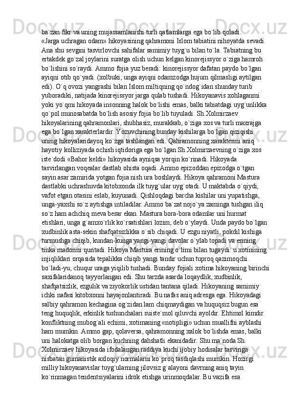 ba`zan fikr va uning mujassamlanishi turli qatlamlarga ega bo`lib qoladi.
«Jarga uchragan odam» hikoyasining qahramoni Islom tabiatini nihoyatda sevadi. 
Ana shu sevgini tasvirlovchi sahifalar samimiy tuyg`u bilan to`la. Tabiatning bu 
ertakdek go`zal joylarini suratga olish uchun kelgan kinorejissyor o`ziga hamroh 
bo`lishini so`raydi. Ammo fojia yuz beradi: kinorejissyor dafatan paydo bo`lgan 
ayiqni otib qo`yadi. (xolbuki, unga ayiqni odamzodga hujum qilmasligi aytilgan 
edi). O`q ovozi yangrashi bilan Islom miltiqning qo`ndog`idan shunday turib 
yuboradiki, natijada kinorejissyor jarga qulab tushadi. Hikoyanavis xohlaganmi 
yoki yo`qmi hikoyada insonning halok bo`lishi emas, balki tabiatdagi uyg`unlikka 
qo`pol munosabatda bo`lish asosiy fojia bo`lib tuyuladi. Sh.Xolmirzaev 
hikoyalarining qahramonlari, shubhasiz, murakkab, o`ziga xos va turli maxrajga 
ega bo`lgan xarakterlardir. Yozuvchining bunday kishilarga bo`lgan qiziqishi 
uning hikoyalaridayoq ko`zga tashlangan edi. Qahramonning xarakterini aniq 
hayotiy kolliziyada ochish iqtidoriga ega bo`lgan Sh.Xolmirzaevning o`ziga xos 
iste`dodi «Bahor keldi» hikoyasida ayniqsa yorqin ko`rinadi. Hikoyada 
tasvirlangan voqealar dastlab ohista oqadi. Ammo epizoddan epizodga o`tgan 
sayin asar zamirida yotgan fojia nish ura boshlaydi. Hikoya qahramoni Mastura 
dastlabki uchrashuvda kitobxonda ilk tuyg`ular uyg`otadi. U maktabda o`qiydi, 
vafot etgan otasini eslab, kuyunadi. Qishloqdagi barcha kishilar uni yupatishga, 
unga-yaxshi so`z aytishga intiladilar. Ammo ba`zat nojo`ya zaminga tushgan iliq 
so`z ham achchiq meva berar ekan. Mastura bora-bora odamlar uni hurmat 
etishlari, unga g`amxo`rlik ko`rsatishlari lozim, deb o`ylaydi. Unda paydo bo`lgan 
xudbinlik asta-sekin shafqatsizlikka o`sib chiqadi. U ezgu niyatli, pokdil kishiga 
turmushga chiqib, kundan-kunga yangi-yangi davolar o`ylab topadi va erining 
tinka madorini quritadi. Hikoya Mastura erining o`limi bilan tugaydi: u xotinining 
injiqliklari orqasida tepalikka chiqib yangi tandir uchun tuproq qazimoqchi 
bo`ladi-yu, chuqur uraga yiqilib tushadi. Bunday fojiali xotima hikoyaning birinchi
saxifalaridanoq tayyorlangan edi. Shu tarzda asarda loqaydlik, xudbinlik, 
shafqatsizlik, ezgulik va ziyokorlik ustidan tantana qiladi. Hikoyaning samimiy 
ichki nafasi kitobxonni hayajonlantiradi. Bu nafas aniq adresga ega. Hikoyadagi 
salbiy qahramon kechagina og`zidan lam chiqmaydigan va huquqsiz bugun esa 
teng huquqlik, erkinlik tushunchalari suiste`mol qiluvchi ayoldir. Ehtimol kimdir 
konfliktning mubog`ali echimi, xotimaning «notipligi» uchun muallifni ayblashi 
ham mumkin. Ammo gap, qolaversa, qahramonning xalok bo`lishda emas, balki 
uni halokatga olib borgan kuchning dahshatli ekanidadir. Shu ma`noda Sh. 
Xolmirzaev hikoyasida ifodalangan raddiya kuchi ijobiy hodisalar tasviriga 
nisbatan gumanistik axloqiy normalarni ko`proq tasdiqlashi mumkin. Hozirgi 
milliy hikoyanavislar tuyg`ularning jilovsiz g`alayoni davrning aniq tayin 
ko`rinmagan tendentsiyalarini idrok etishga urinmoqdalar. Bu vazifa esa  