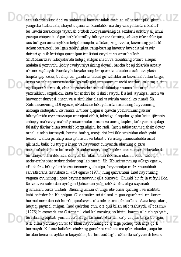 san`atkordan iste`dod va mahoratni baravar talab etadilar. «Sharoit tipikligi»ni 
yangicha tushunish, «hayot oqimi»da, kundalik- mashiy vaziyatlarda inkishof 
bo`luvchi xarakterga tayanish o`zbek hikoyanavisligida sezilarli uslubiy siljishni 
yuzaga chiqaradi. Agar ko`plab milliy hikoyanavislarning uslubiy izlanishlariga 
xos bo`lgan umumiylikni belgilamoqchi, aftidan, eng avvalo, tasvirning jonli til 
uchun xarakterli bo`lgan tabiiyligiga, rang-barang hayotiy buyoqlarni tasvir 
doirasiga olib kirishga qaratilgan intilishni qayd etish zarur bo`ladi.
Sh.Xolmirzaev hikoyalarida tadqiq etilgan inson va tabiatning o`zaro aloqasi 
malakasi yozuvchi ijodiy evolyutsiyasining deyarli barcha bosqichlarida asosiy 
o`rinni egallaydi. Bunday hikoyalarning bir qismida tabiatni asrab- avaylash 
haqida gap ketsa, boshqa bir guruhida tabiat go`zalliklarini tasvirlash bilan birga, 
inson va tabiat munasabatlari go`zalligini tarannum etuvchi asarlari ko`proq o`rinni
egallagani ko`rinadi, chunki yozuvchi insonda tabiatga munosabat orqali 
yaxshilikni, ezgulikni, katta bir mehri ko`rishni istaydi. Bu hol, ayniqsa, inson va 
hayvonot dunyosi, inson va o`simliklar olami tasvirida yaqqol ko`rinadi Sh. 
Xolmirzaevning «Ot egasi», «Podachi» hikoyalarida insonning hayvonning 
insonga sadoqatini ko`ramiz. E`tibor qilgan o`quvchi yozuvchining aksar 
hikoyalarida ayni mavzuga murojaat etilib, tabiatga aloqador gaplar katta ijtimoiy-
ahloqiy ma`naviy ma`rifiy muammolar, inson va uning taqdiri, tarbiyasi haqidagi 
falsafiy fikrlar bilan tutashib ketganligini ko`radi. Inson tabiatdan tirqishsiz devor 
orqali ajralib turmaydi, barcha borliq, mavjudot biri ikkinchisidan oladi yoki 
beradi. Ushbu printsip nafaqat inson va tabiat o`rtasidagi munosabatda amal 
qilinadi, balki bu tuyg`u inson va hayvonot dunyosida ularning o`zaro 
munosabatida ham ko`rinadi. Bunday uzviy bog`liqlikni aks ettirgan hikoyalarda 
bir dunyo bilan ikkinchi dunyoli bir olam bilan ikkinchi olamni vafo, sadoqat, 
mehr-muhabbat tushunchalar bog`lab turadi. Sh. Xolmirzaevning «Otgo egasi», 
«Podachi» hikoyalarida esa insonning tabiatga, hayvonotga mehr-muxabbati 
san`atkorana tasvirlanadi. «Ot egasi» (1971) ning qahramoni Inod hayotining 
yagona ovunchog`i qora bayrsiz tasavvur qila olmaydi. Chunki bir fojia tufayli ikki
farzand va xotinidan ayrilgan Qahramon yolg`izlikda shu otiga suyanadi, 
g`amlarini biroz unitadi. Shuning uchun ot unga ota-onasi qishlog`i va maktabi 
kabi qadrdon bo`lib qolgan. O`z amalini suiste`mol qilgan egamberdi millioner 
hurmat nomidan ish ko`rib, qorabayrni o`ziniki qilmoqchi bo`ladi. Aziz tuyg`ulari, 
huquqi paymol etilgan. Inod qadrdon otini o`z quli bilan otib tashlaydi. «Podachi» 
(1975) hikoyasida esa Ostonaqul chol kolxozning ho`kizini harom o`ldirib qo`yadi;
bu ishning oqibati yomon bo`lishiga tushunib etsa-da, ko`p vaqtlar birga bo`lgan, 
o`zi bilan yonma-yon ter to`kkan hayvonning bo`g`ziga pichoq tortishga qo`li 
bormaydi. Kolxoz kattalari cholning gunohini muhokama qilar ekanlar, unga bir-
biridan bema`ni ayblarni taqaydilar, bo`lim boshlig`i: «Shartta so`yvorish kerak  