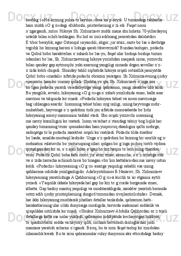 boshlig`i «Ho`kizning pulini to`laysiz»,-desa xo`p deydi. U tuzumdagi rahbarlar 
ham xuddi «O`g`ri»dagi ellikboshi, pristavlarning o`zi edi. Faqat nomi 
o`zgargandi, xolos. Hikoya Sh. Xolmirzaev xuddi mana shu holatni 70-yillardayoq
ustalik bilan ochib tashlagan. Bu hol so`zsiz adibning jasoratidan dalolatdir». 
E`tibor beraylik, agar Ostonqul «ayanchli, abgor, jur`atsiz, mute bo`lsa u davlatga 
tegishli ho`kizning harom o`lishiga qarab tdravermidi? Bundan tashqari, podachi 
va Qobul bobo harakterlari o`xshash bo`lsa-yu, faqat ular boshqa-boshqa tuzum 
odamlari bo`lsa, Sh. Xolmirzaevning hikoya yozishdan maqsadi nima, yozuvchi 
bilan qanday gap aytmoqchi yoki asarning yangiligi nimada degan savollar o`z- 
o`zida kelib chiqadi. Shunday tahlil oqibatida hikoya orqali sotsiallik jamiyatda 
Qobil bobo «madali» sifatida podachi obrazini yaratgan. Sh Xolmirzaevning ijodiy
«jasorat»i ham ko`rinmay qoladi. Shubha yo`qki Sh. Xolmirzaev o`ziga xos 
bo`lgan podachi yaratdi va adabiyotga yangi qahramon, yangi xarakter olib kirdi. 
Bu yangilik, avvalo, hikoyaning «O`g`ri»ga o`xshab yozilishida emas, balki asar 
mavzusi va talqinida ko`rinadi. «Podachi hikoyasi tabiat va inson mavzusiga 
bag`ishlangan asardir. Insonning tabiat bilan uyg`unligi, uning hayvonga mehr-
muhabbati, hayvonga o`z qadrdoni tirik jon sifatida munosabatda bo`lishi 
hikoyaning asosiy mazmunini tashkil etadi. Shu orqali yozuvchi insonning 
ma`naviy komilligini ko`rsatadi. Inson va tabiat o`rtasidagi tabiiy bog`liqlik har 
qanday tuzumning temir qonunlaridan ham yuqoriroq ekanligini qalbi mehrga, 
sadoqatga to`la podachi xarakteri orqali ko`rsatiladi. Podachi tilda itoatkor 
bo`lsada, amalda mustaqil kishidir. Unga o`z qadrdoni ho`kizning bir umrlik og`ir 
mehnatini eslatuvchi bo`yinturuqning izlari qolgan bo`g`ziga pichoq tortib vijdoni 
qiynalganidan ko`ra, o`z ajali bilan o`lgan ho`kiz haqini to`lash ming chandon 
oson. Podachi Qobil boba kabi mute, jur`atsiz emas, aksincha, u o`z niyatiga etdi 
va o`zida zarracha achinish hissi bo`lmagan «bo`lim kattalari»dan ma`naviy ustun 
keldi. «Podachi» hikoyasining «O`g`ri» asariga yaqinligi sababli esa uning 
qahharona uslubda yozilganligidir. Adabiyotshunos B.Nazarov, Sh. Xolmirzaev 
hikoyasining yaratilishiga A.Qahhorning «O`g`ri»si kuchli ta`sir etganini aytib 
yozadi. «Yaqinlik ikkala hikoyada hal gap ho`kiz to`g`risida borganida emas, 
albatta. Gap badiiy mantiq yaqinligi va mushtarakligida, xarakter yaratish borasida 
ustoz adib ijodiy printsiplarining shogird tomonidan rivojlantirilishida». Demak, 
har ikki hikoyaning mushtarak jihatlari detallar tanlashda, qahramon hatti-
harakatlarining ular ichki dunyosiga mosligida, tasvirda maksimal soddalik va 
qisqalikka intilishda ko`rinadi. «Shukur Xolmirzaev Abdulla Qahhordan so`z tejali
detallarga katta ma`nolar yuklash, qahramon ziddiyatida kechayotgan ziddiyat, 
to`qnashuvlarni sodda va hayotiy qilib, ixcham tasvirlash diologlardan jonli 
manzara yaratish sirlarini o`rgandi. Biroq, bu ta`sirni faqat tashqi ko`rinishdan 
izlamaslik kerak. Bu ta`sirni qahramonlar ruhiy dunyosini aks ettirishdagi badiiy  