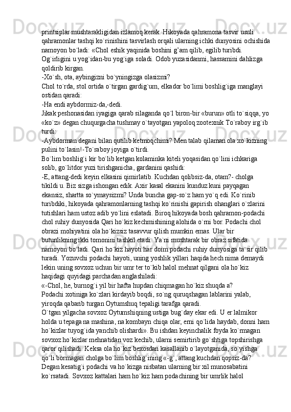 printsiplar mushtarakligidan izlamoq kerak. Hikoyada qahramona tasvir usuli 
qahramonlar tashqi ko`rinishini tasvirlash orqali ularning ichki dunyosini ochishida
namoyon bo`ladi: «Chol eshik yaqinida boshini g’am qilib, egilib turibdi. 
Og`irligini u yog`idan-bu yog`iga soladi. Odob yuzasidanmi, hassamini dahlizga 
qoldirib kirgan.
-Xo`sh, ota, aybingizni bo`yningizga olasizmi?
Chol to`rda, stol ortida o`tirgan gardig`um, elkador bo`limi boshlig`iga manglayi 
ostidan qaradi:
-Ha endi aybdormiz-da,-dedi.
Jikak peshonasidan iyagiga qarab silaganda qo`l biron-bir «burun» otli to`siqqa, yo
«ko`z» degan chuqurgacha tushmay o`tayotgan yapoloq zootexnik To`raboy irg`ib 
turdi:
-Aybdorman degani bilan qutilib ketmoqchimi? Men talab qilaman ola xo`kizning 
pulini to`lasin!-To`raboy joyiga o`tirdi.
Bo`lim boshlig`i kir bo`lib ketgan kolaminka kiteli yoqasidan qo`lini ichkariga 
solib, go`litdor yuzi tirishganicha, gardanini qashidi:
-E, attang-dedi keyin elkasini qimirlatib. Kuchdan qolibsiz-da, otam?- cholga 
tikildi u. Biz sizga ishongan edik. Axir kasal ekanini kunduz kuni payqagan 
ekansiz, shartta so`ymaysizmi? Unda buncha gap-so`z ham yo`q edi. Ko`rinib 
turibdiki, hikoyada qahramonlarning tashqi ko`rinishi gapirish ohanglari o`zlarini 
tutishlari ham ustoz adib yo`lini eslatadi. Biroq hikoyada bosh qahramon-podachi 
chol ruhiy dunyosida Qari ho`kiz kechmishining alohida o`rni bor. Podachi chol 
obrazi mohiyatini ola ho`kizsiz tasavvur qilish mumkin emas. Ular bir 
butunlikning ikki tomonini tashkil etadi. Ya`ni mushtarak bir obraz sifatida 
namoyon bo`ladi. Qari ho`kiz hayoti har doim podachi ruhiy dunyosiga ta`sir qilib 
turadi. Yozuvchi podachi hayoti, uning yoshlik yillari haqida hech nima demaydi 
lekin uning sovxoz uchun bir umr ter to`kib halol mehnat qilgani ola ho`kiz 
haqidagi quyidagi parchadan anglashiladi:
«-Chol, he, burnog`i yil bir hafta hupdan chiqmagan ho`kiz shuqda a?
Podachi xotiniga ko`zlari kirdayib boqdi, so`ng quruqshagan lablarini yalab, 
yiroqda qabarib turgan Oytumshuq tepaligi tarafga qaradi.
O`tgan yilgacha sovxoz Oytumshiqning ustiga bug`day ekar edi. U er lalmikor 
holda u tepaga na mashina, na kombayn chiqa olar, erni qo`lida haydab, donni ham
ho`kizlar tuyog`ida yanchib olishardi». Bu ishdan keyinchalik foyda ko`rmagan 
sovxoz ho`kizlar mehnatidan voz kechib, ularni semirtirib go`shtiga topshirishga 
qaror qilishadi. Keksa ola ho`kiz bexosdan kasallanib o`layotganida, so`yishga 
qo`li bormagan cholga bo`lim boshlig`ining «-g`, attang kuchdan qopsiz-da? 
Degan kesatig`i podachi va ho`kizga nisbatan ularning bir xil munosabatini 
ko`rsatadi. Sovxoz kattalari ham ho`kiz ham podachining bir umrlik halol  