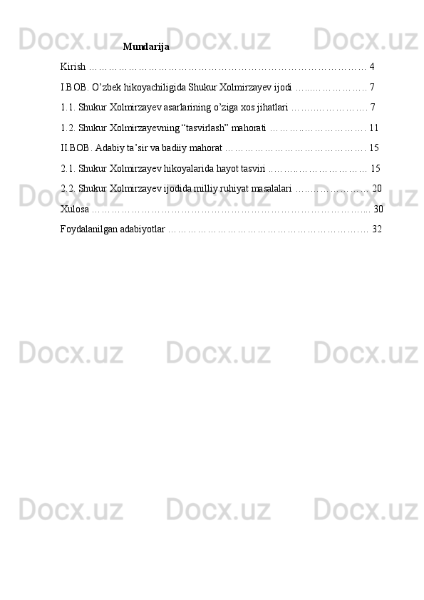                          Mundarija
Kirish ………………………………………………………………………… 4
I.BOB. O’zbek hikoyachiligida Shukur Xolmirzayev ijodi …...…………….. 7
1.1. Shukur Xolmirzayev asarlarining o’ziga xos jihatlari ……..……………. 7
1.2. Shukur Xolmirzayevning “tasvirlash” mahorati ………..………………. 11
II.BOB. Adabiy ta’sir va badiiy mahorat ……………………………………. 15
2.1. Shukur Xolmirzayev hikoyalarida hayot tasviri ..……..………………… 15
2.2. Shukur Xolmirzayev ijodida milliy ruhiyat masalalari …..……………… 20
Xulosa ……………………………………………………………………….... 30
Foydalanilgan adabiyotlar ………………………………………………….… 32 