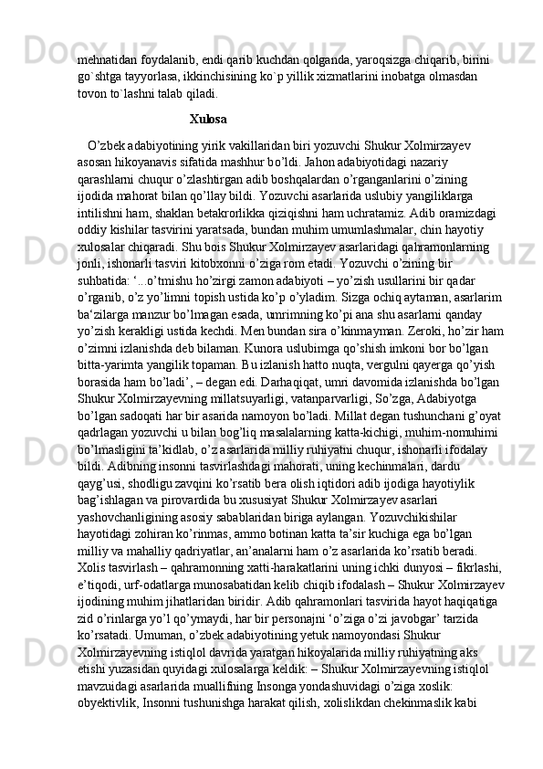 mehnatidan foydalanib, endi qarib kuchdan qolganda, yaroqsizga chiqarib, birini 
go`shtga tayyorlasa, ikkinchisining ko`p yillik xizmatlarini inobatga olmasdan 
tovon to`lashni talab qiladi.
                                    Xulosa
    О ’zbek adabiyotining yirik vakillaridan biri yozuvchi Shukur Xolmirzayev 
asosan hikoyanavis sifatida mashhur b о ’ldi. Jahon adabiyotidagi nazariy 
qarashlarni chuqur  о ’zlashtirgan adib boshqalardan  о ’rganganlarini  о ’zining 
ijodida mahorat bilan q о ’llay bildi. Yozuvchi asarlarida uslubiy yangiliklarga 
intilishni ham, shaklan betakrorlikka qiziqishni ham uchratamiz. Adib oramizdagi 
oddiy kishilar tasvirini yaratsada, bundan muhim umumlashmalar, chin hayotiy 
xulosalar chiqaradi. Shu bois Shukur Xolmirzayev asarlaridagi qahramonlarning 
jonli, ishonarli tasviri kitobxonni  о ’ziga rom etadi. Yozuvchi  о ’zining bir 
suhbatida: ‘... о ’tmishu ho’zirgi zamon adabiyoti – yo’zish usullarini bir qadar 
о ’rganib,  о ’z y о ’limni topish ustida k о ’p  о ’yladim. Sizga ochiq aytaman, asarlarim
ba‘zilarga manzur b о ’lmagan esada, umrimning k о ’pi ana shu asarlarni qanday 
yo’zish kerakligi ustida kechdi. Men bundan sira  о ’kinmayman. Zeroki, ho’zir ham
о ’zimni izlanishda deb bilaman. Kunora uslubimga q о ’shish imkoni bor b о ’lgan 
bitta-yarimta yangilik topaman. Bu izlanish hatto nuqta, vergulni qayerga q о ’yish 
borasida ham b о ’ladi’, – degan edi. Darhaqiqat, umri davomida izlanishda b о ’lgan 
Shukur Xolmirzayevning millatsuyarligi, vatanparvarligi, S о ’zga, Adabiyotga 
b о ’lgan sadoqati har bir asarida namoyon b о ’ladi.  Millat degan tushunchani g’oyat 
qadrlagan yozuvchi u bilan bog’liq masalalarning katta-kichigi, muhim-nomuhimi 
bо’lmasligini ta’kidlab, о’z asarlarida milliy ruhiyatni chuqur, ishonarli ifodalay 
bildi. Adibning insonni tasvirlashdagi mahorati, uning kechinmalari, dardu 
qayg’usi, shodligu zavqini kо’rsatib bera olish iqtidori adib ijodiga hayotiylik 
bag’ishlagan va pirovardida bu xususiyat Shukur Xolmirzayev asarlari 
yashovchanligining asosiy sabablaridan biriga aylangan. Yozuvchikishilar 
hayotidagi zohiran kо’rinmas, ammo botinan katta ta’sir kuchiga ega bо’lgan 
milliy va mahalliy qadriyatlar, an’analarni ham о’z asarlarida kо’rsatib beradi. 
Xolis tasvirlash – qahramonning xatti-harakatlarini uning ichki dunyosi – fikrlashi,
e’tiqodi, urf-odatlarga munosabatidan kelib chiqib ifodalash – Shukur Xolmirzayev
ijodining muhim jihatlaridan biridir. Adib qahramonlari tasvirida hayot haqiqatiga 
zid о’rinlarga yо’l qо’ymaydi, har bir personajni ‘о’ziga о’zi javobgar’ tarzida 
kо’rsatadi. Umuman, о’zbek adabiyotining yetuk namoyondasi Shukur 
Xolmirzayevning istiqlol davrida yaratgan hikoyalarida milliy ruhiyatning aks 
etishi yuzasidan quyidagi xulosalarga keldik: – Shukur Xolmirzayevning istiqlol 
mavzuidagi asarlarida muallifning Insonga yondashuvidagi о’ziga xoslik: 
obyektivlik, Insonni tushunishga harakat qilish, xolislikdan chekinmaslik kabi  