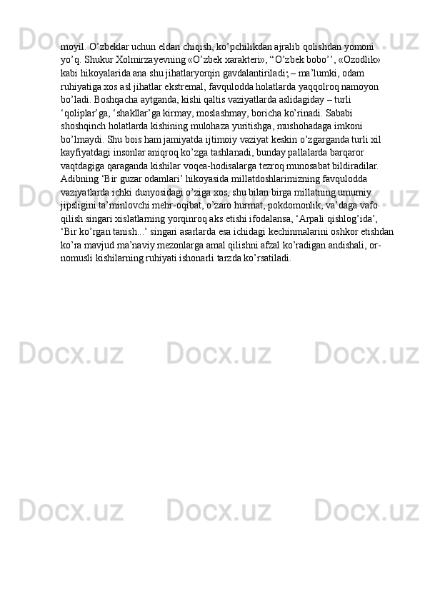 moyil. О’zbeklar uchun eldan chiqish, kо’pchilikdan ajralib qolishdan yomoni 
yо’q. Shukur Xolmirzayevning «О’zbek xarakteri», “О’zbek bobo’’, «Ozodlik» 
kabi hikoyalarida ana shu jihatlaryorqin gavdalantiriladi   – ma’lumki, odam 
ruhiyatiga xos asl jihatlar ekstremal, favqulodda holatlarda yaqqolroq namoyon 
bо’ladi. Boshqacha aytganda, kishi qaltis vaziyatlarda aslidagiday – turli 
‘qoliplar’ga, ‘shakllar’ga kirmay, moslashmay, boricha kо’rinadi. Sababi 
shoshqinch holatlarda kishining mulohaza yuritishga, mushohadaga imkoni 
bо’lmaydi. Shu bois ham jamiyatda ijtimoiy vaziyat keskin о’zgarganda turli xil 
kayfiyatdagi insonlar aniqroq kо’zga tashlanadi, bunday pallalarda barqaror 
vaqtdagiga qaraganda kishilar voqea-hodisalarga tezroq munosabat bildiradilar. 
Adibning ‘Bir guzar odamlari’ hikoyasida millatdoshlarimizning favqulodda 
vaziyatlarda ichki dunyosidagi о’ziga xos, shu bilan birga millatning umumiy 
jipsligini ta’minlovchi mehr-oqibat, о’zaro hurmat, pokdomonlik, va’daga vafo 
qilish singari xislatlarning yorqinroq aks etishi ifodalansa, ‘Arpali qishlog’ida’, 
‘Bir kо’rgan tanish...’ singari asarlarda esa ichidagi kechinmalarini oshkor etishdan
kо’ra mavjud ma’naviy mezonlarga amal qilishni afzal kо’radigan andishali, or-
nomusli kishilarning ruhiyati ishonarli tarzda kо’rsatiladi. 