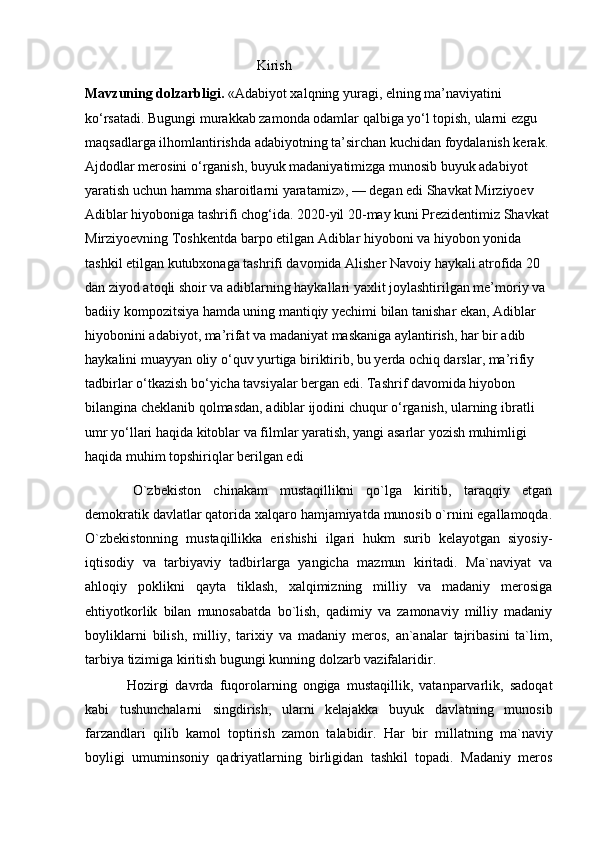                                                  Kirish
Mavzuning dolzarbligi.  «Adabiyot xalqning yuragi, elning ma’naviyatini 
ko‘rsatadi. Bugungi murakkab zamonda odamlar qalbiga yo‘l topish, ularni ezgu 
maqsadlarga ilhomlantirishda adabiyotning ta’sirchan kuchidan foydalanish kerak. 
Ajdodlar merosini o‘rganish, buyuk madaniyatimizga munosib buyuk adabiyot 
yaratish uchun hamma sharoitlarni yaratamiz», — degan edi Shavkat Mirziyoev 
Adiblar hiyoboniga tashrifi chog‘ida. 2020-yil 20-may kuni Prezidentimiz Shavkat 
Mirziyoevning Toshkentda barpo etilgan Adiblar hiyoboni va hiyobon yonida 
tashkil etilgan kutubxonaga tashrifi davomida Alisher Navoiy haykali atrofida 20 
dan ziyod atoqli shoir va adiblarning haykallari yaxlit joylashtirilgan me’moriy va 
badiiy kompozitsiya hamda uning mantiqiy yechimi bilan tanishar ekan, Adiblar 
hiyobonini adabiyot, ma’rifat va madaniyat maskaniga aylantirish, har bir adib 
haykalini muayyan oliy o‘quv yurtiga biriktirib, bu yerda ochiq darslar, ma’rifiy 
tadbirlar o‘tkazish bo‘yicha tavsiyalar bergan edi. Tashrif davomida hiyobon 
bilangina cheklanib qolmasdan, adiblar ijodini chuqur o‘rganish, ularning ibratli 
umr yo‘llari haqida kitoblar va filmlar yaratish, yangi asarlar yozish muhimligi 
haqida muhim topshiriqlar berilgan edi
  O`zbekiston   chinakam   mustaqillikni   qo`lga   kiritib,   taraqqiy   etgan
demokratik davlatlar qatorida xalqaro hamjamiyatda munosib o`rnini egallamoqda.
O`zbekistonning   mustaqillikka   erishishi   ilgari   hukm   surib   kelayotgan   siyosiy-
iqtisodiy   va   tarbiyaviy   tadbirlarga   yangicha   mazmun   kiritadi.   Ma`naviyat   va
ahloqiy   poklikni   qayta   tiklash,   xalqimizning   milliy   va   madaniy   merosiga
ehtiyotkorlik   bilan   munosabatda   bo`lish,   qadimiy   va   zamonaviy   milliy   madaniy
boyliklarni   bilish,   milliy,   tarixiy   va   madaniy   meros,   an`analar   tajribasini   ta`lim,
tarbiya tizimiga kiritish bugungi kunning dolzarb vazifalaridir. 
  Hozirgi   davrda   fuqorolarning   ongiga   mustaqillik,   vatanparvarlik,   sadoqat
kabi   tushunchalarni   singdirish,   ularni   kelajakka   buyuk   davlatning   munosib
farzandlari   qilib   kamol   toptirish   zamon   talabidir.   Har   bir   millatning   ma`naviy
boyligi   umuminsoniy   qadriyatlarning   birligidan   tashkil   topadi.   Madaniy   meros 