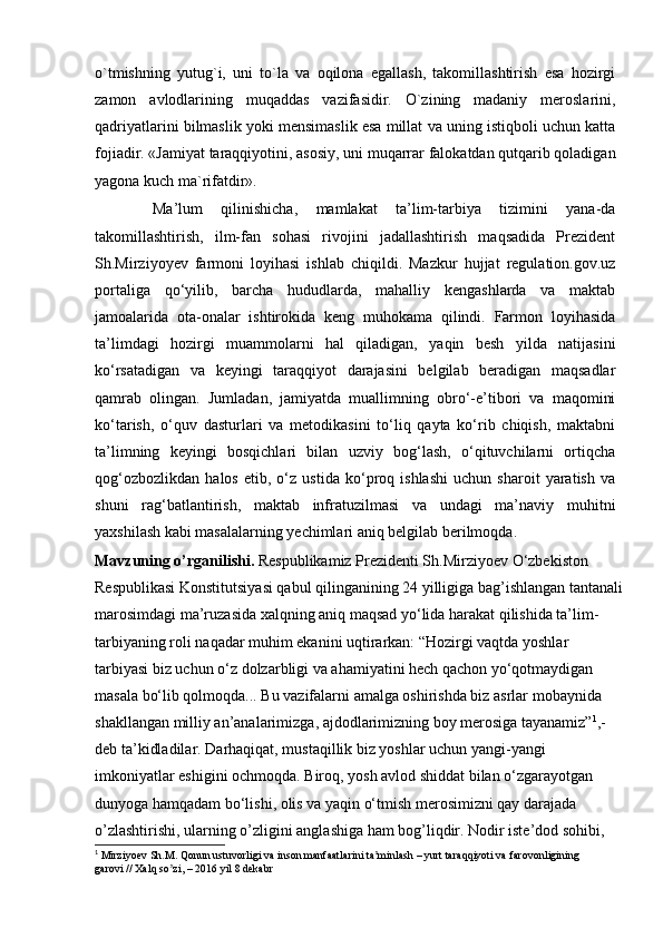 o`tmishning   yutug`i,   uni   to`la   va   oqilona   egallash,   takomillashtirish   esa   hozirgi
zamon   avlodlarining   muqaddas   vazifasidir.   O`zining   madaniy   meroslarini,
qadriyatlarini bilmaslik yoki mensimaslik esa millat va uning istiqboli uchun katta
fojiadir. «Jamiyat taraqqiyotini, asosiy, uni muqarrar falokatdan qutqarib qoladigan
yagona kuch ma`rifatdir».
  Ma’lum   qilinishicha,   mamlakat   ta’lim-tarbiya   tizimini   yana-da
takomillashtirish,   ilm-fan   sohasi   rivojini   jadallashtirish   maqsadida   Prezident
Sh.Mirziyoyev   farmoni   loyihasi   ishlab   chiqildi.   Mazkur   hujjat   regulation.gov.uz
portaliga   qo‘yilib,   barcha   hududlarda,   mahalliy   kengashlarda   va   maktab
jamoalarida   ota-onalar   ishtirokida   keng   muhokama   qilindi.   Farmon   loyihasida
ta’limdagi   hozirgi   muammolarni   hal   qiladigan,   yaqin   besh   yilda   natijasini
ko‘rsatadigan   va   keyingi   taraqqiyot   darajasini   belgilab   beradigan   maqsadlar
qamrab   olingan.   Jumladan,   jamiyatda   muallimning   obro‘-e’tibori   va   maqomini
ko‘tarish,   o‘quv   dasturlari   va   metodikasini   to‘liq   qayta   ko‘rib   chiqish,   maktabni
ta’limning   keyingi   bosqichlari   bilan   uzviy   bog‘lash,   o‘qituvchilarni   ortiqcha
qog‘ozbozlikdan   halos   etib,   o‘z   ustida   ko‘proq   ishlashi   uchun   sharoit   yaratish   va
shuni   rag‘batlantirish,   maktab   infratuzilmasi   va   undagi   ma’naviy   muhitni
yaxshilash kabi masalalarning yechimlari aniq belgilab berilmoqda.
Mavzuning o’rganilishi.  Respublikamiz Prezidenti Sh.Mirziyoev O‘zbekiston 
Respublikasi Konstitutsiyasi qabul qilinganining 24 yilligiga bag’ishlangan tantanali
marosimdagi ma’ruzasida xalqning aniq maqsad yo‘lida harakat qilishida ta’lim-
tarbiyaning roli naqadar muhim ekanini uqtirarkan: “Hozirgi vaqtda yoshlar 
tarbiyasi biz uchun o‘z dolzarbligi va ahamiyatini hech qachon yo‘qotmaydigan 
masala bo‘lib qolmoqda... Bu vazifalarni amalga oshirishda biz asrlar mobaynida 
shakllangan milliy an’analarimizga, ajdodlarimizning boy merosiga tayanamiz” 1
,- 
deb ta’kidladilar. Darhaqiqat, mustaqillik biz yoshlar uchun yangi-yangi 
imkoniyatlar eshigini ochmoqda. Biroq, yosh avlod shiddat bilan o‘zgarayotgan 
dunyoga hamqadam bo‘lishi, olis va yaqin o‘tmish merosimizni qay darajada 
o’zlashtirishi, ularning o’zligini anglashiga ham bog’liqdir. Nodir iste’dod sohibi, 
1
 Mirziyoev Sh.M. Qonun ustuvorligi va inson manfaatlarini ta minlash – yurt taraqqiyoti vaʼ  farovonligining 
garovi // Xalq so zi, – 2016 yil 8 dekabr	
ʼ 