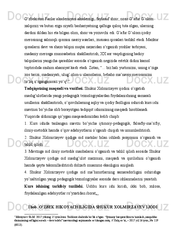 O’zbekiston Fanlar akademiyasi akademigi, faylasuf shoir, nosir G’afur G’ulom 
xalqimiz va butun ezgu niyatli bashariyatning qalbiga quloq tuta olgan, ularning 
dardini dildan his eta bilgan olim, shoir va yozuvchi edi. G’afur G’ulom ijodiy 
merosining salmoqli qismini nasriy asarlari, xususan qissalari tashkil etadi. Mazkur 
qissalarni davr va shaxs talqini nuqtai nazaridan o‘rganish yoshlar tarbiyasi, 
madaniy merosga munosabatini shakllantirish, XX asr vaqeligining badiiy 
talqinlarini yangicha qarashlar asosida o‘rganish negizida estetik didini kamol 
toptirishda muhim ahamiyat kasb etadi. Zotan, “... biz hali yurtimizni, uning o‘ziga 
xos tarixi, madaniyati, ulug’ olim-u ulamolarini, bebaho ma’naviy merosimizni 
to‘liq o‘rganganimiz yo‘q 2
.” 
Tadqiqotning maqsadi va vazifasi.  Shukur Xolmirzayev ijodini o’rgatish 
mashg’ulotlarida yangi pedagogik texnologiyalardan foydalanishning samarali 
usullarini shakllantirish, o’quvchilarning aqliy va ijodiy faolligini oshirish kurs ishi 
mavzusi bo’yicha olib borayotgan tadqiqot ishimizning maqsadi hisoblanadi.
Yuqorida oldimizga qo’ygan maqasadimizdan kelib chiqib: 
1.   Kurs   ishida   tanlangan   mavzu   bo’yicha   ijtimoiy-pedagogik,   falsafiy-ma’rifiy,
ilmiy-metodik hamda o’quv adabiyotlarni o’rganib chiqish va umumlashtirish.
2.   Shukur   Xolmirzayev   ijodiga   oid   matnlar   bilan   ishlash   jarayonini   o’rganish   va
tahlil qilish.
3. Mavzuga oid ilmiy metodik manbalarni o’rganish va tahlil qilish asosida Shukur
Xolmirzayev   ijodiga   oid   mashg’ulot   mazmuni,   maqsadi   va   qurilishini   o’rganish
hamda qayta takomillashtirish dolzarb muammo ekanligini aniqlash.
4.   Shukur   Xolmirzayev   ijodiga   oid   ma’lumotlarning   samaradorligini   oshirishga
yo’naltirilgan yangi pedagogik texnologiyalar asosida dars ishlanmalarini yaratish.
Kurs   ishining   tarkibiy   tuzilishi.   Ushbu   kurs   ishi   kirish,   ikki   bob,   xulosa,
foydalanilgan adabiyotlar ro’yxatidan iborat .  
I bob. O’ZBEK HIKOYACHILIGIDA SHUKUR XOLMIRZAYEV IJODI
2
 Mirziyoev Sh.M. 2017 yilning 15 iyun kuni Toshkent shahrida bo lib o tgan: “Ijtimoiy barqarorlikni ta minlash, muqaddas ʼ ʼ ʼ
dinimizning sofligini asrash – davr talabi” mavzusidagi anjumanda so zlangan nutq. // Xalq so zi, – 2017 yil 16 iyun, No 119	
ʼ ʼ
(6813).   