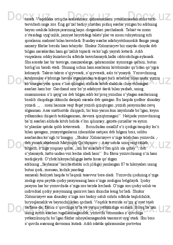 turadi. Voqelikka ortiqcha aralashmay, qahramonlarni yetaklamasdan xolis turib 
tasvirlash unga xos. Eng go‘zal badiiy jihatdan pishiq asarlar yozgan bu adibning 
bayon usulida hikoya janrining hajm chegaralari parchalandi. Tabiat va inson 
o‘rtasidagi uyg‘unlik, jamiyat hayotidagi talato‘plar va inson ruhiyatining sirli 
qirralarini mahorat bilan tasvirladi. Bunday asarlar adabiyotshunoslik faniga yangi 
nazariy fikrlar berishi ham tabiiydir. Shukur Xolmirzayev biz mayda-chuyda deb 
bilgan narsalardan ham go‘zallik topardi va ko‘ngli yayrab ketardi. Adib 
voqealarni oddiy kuzatuvchi sifatida tasvirlamaydi,balki ishtirokchiga aylanadi. 
Shu asosda har bir tasvirga, manzaralarga, qahramonlar siymosiga qalbini, butun 
borlig‘ini baxsh etadi. Shuning uchun ham asarlarini kitobxonlar qo‘lidan qo‘ygisi 
kelmaydi. Takror-takror o‘qiyveradi, o‘qiyveradi, aslo to‘ymaydi. Yozuvchining 
kitobxonlar e’tiboriga havola etganlaridan tashqari turli sabablar bilan nashr yuzini
ko‘rmagan yoki qismi e’lon qilingan, alohida kitob shaklida chop etilmagan 
asarlari ham bor. Garchand umr bo‘yi adabiyot dardi bilan yashab, uning 
muammosini o‘z qayg‘usi deb bilgan adib ko‘proq yozishni o‘ylagan asarlarining 
bosilib chiqishiga ikkinchi darajali masala deb qaragan. Bu haqida ijodkor shunday
yozadi. ,, …meni hamma vaqt faqat yozish qiziqtirgan ,yozish jarayonidan zavq 
olganman. Asar matbuotda chiqqach, bir kun-yarim kun xayolimda bo‘lgan, keyin 
yelkamdan chiqarib tashlaganman, davomi qiziqtirmagan’’. Natijada yozuvchining
ba’zi asarlari alohida kitob holida e’lon qilinmay, gazeta-jurnallar va ayrim 
to‘plamlar qatida qolib ketaveradi…. Birinchidan muallif o‘z ijodiga tanqidiy ko‘z 
bilan qaragani, yozayotganlarini izlanishlar natijasi deb bilgani bois, ushbu 
asarlaridan ko‘ngli to‘lmagan. ,,Shukur Xolmirzayev o‘ziga talabchan yozuvchi ,-
deb yozadi akademik Matyoqub Qo‘shjonov. - Asar ustida uzoq vaqt ishlab, 
bitgach, o‘ziga yoqmay qolsa, ,,uni bir amallab e’lon qilib ola qolay’’, deb 
o‘ylamaydi, hatto undan voz kecha oladi ham’’. Bu fikrni yozuvchining o‘zi ham 
tasdiqlaydi. O‘zbek hikoyachiligiga katta hissa qo‘shgan 
adibning ,,Saylanma’’lari(dastlabki uch jildiga) jamlangan 87 ta hikoyalari uning 
butun ijodi, xususan, kichik janrdagi
samarali faoliyati haqida to‘laqonli tasavvur bera oladi. Yozuvchi ijodining o‘ziga 
xosligi ayni paytda ijodiy jarayonning ham o‘ziga xosligini belgilaydi. Ijodiy 
jarayon har bir yozuvchida o‘ziga xos tarzda kechadi. O‘ziga xos ijodiy uslub va 
individual ijodiy jarayonning qamrovi ham shuncha keng bo‘ladi. Shukur 
Xolmirzayev ana shunday o‘ziga xos badiiy uslub sohibi sifatida taqlidchilik, 
biryoqlamalik va bayonchilikdan qochadi. Voqelik tasvirida so‘zni g‘oyat tejab 
sarflasa-da, fikrini o‘quvchiga to‘la va yorqin yetkazishga erishadi. Biroq,ba’zan
uning ayrim asarlari tugallanmagandek, yozuvchi tomonidan o‘quvchiga 
yetkazilmoqchi bo‘lgan fikrlar nihoyalamagandek taassurot uyg‘otadi. Shu bois
o‘quvchi asarning davomini kutadi. Adib odatda qahramonlar portretini 