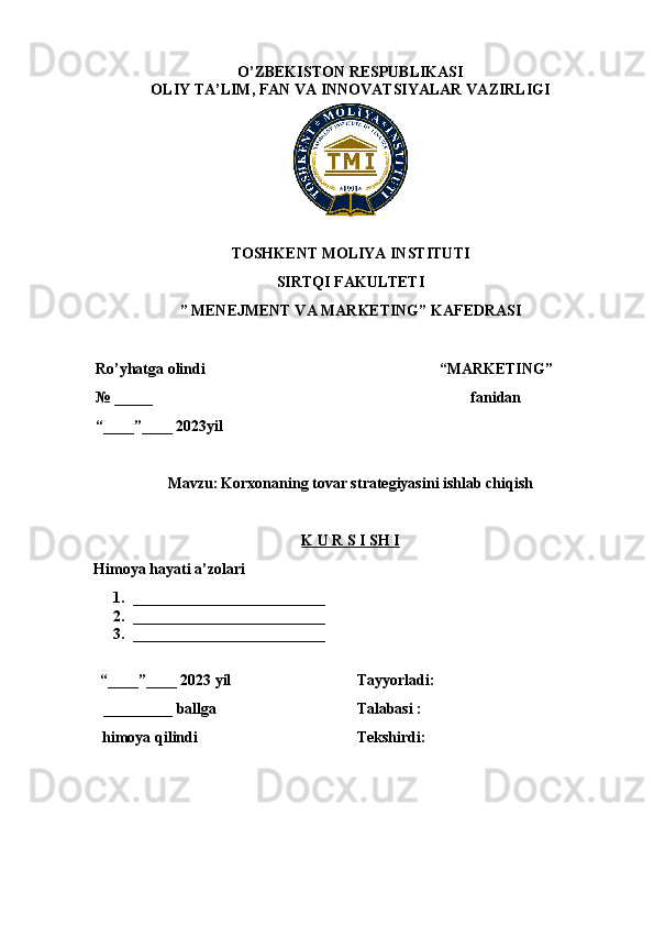 O’ZBEKISTON RESPUBLIKASI
OLIY TA’LIM,  FAN VA INNOVATSIYALAR  VAZIRLIGI
TOSHKENT MOLIYA INSTITUTI
SIRTQI FAKULTETI
” MENEJMENT VA MARKETING”  KAFEDRASI
Ro’yhatga olindi 
№  _____
“____”____  20 23yil “ MARKETING ” 
fanidan 
Mavzu:   Korxonaning tovar strategiyasini ishlab chiqish
K U R S I SH I
Himoya hayati a’zolari
1. _________________________
2. _________________________
3. _________________________
“____”____ 20 23 yil
 _________  ballga
himoya qilindi Tayyorladi : 
Talabasi : 
Tekshirdi: