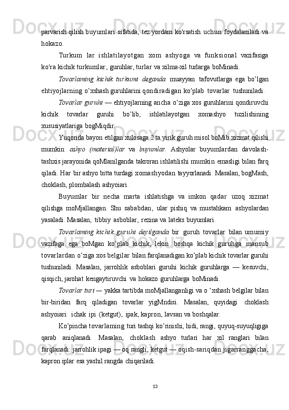 parvarish   qilish   buyumlari   sifatida,   tez   yordam   ko'rsatish   uchun   foydalaniladi   va
hokazo.
T u r k u m   lar   i s h l a t i l a y o t g a n   xom   as hy og a   va   f u n k s i o n a l   vazifasiga
ko'ra   kichik   turkumlar,   guruhlar,   turlar   va   xilma-xil   turlarga   boMinadi.
Tovarlaming   kichik   turkumi   deganda   muayyan   tafovutlarga   ega   bo’lgan
ehtiyojlarning   o’xshash   guruhlarini   qondiradigan   ko’plab   tovarlar   tushuniladi.
Tovarlar guruhi  — ehtiyojlarning   ancha   o’ziga xos guruhlarini   qondiruvchi
kichik   tovarlar   guruhi   bo’lib,   ishlatilayotgan   xomashyo   tuzilishining
xususiyatlariga   bogMiqdir.
Yuqorida bayon   etilgan   xulosaga 2 ta   yirik guruh   misol boMib   xizmat qilishi
mumkin:   ashyo   (material)lar   va   buyumlar.   Ashyolar   buyumlardan   davolash-
tashxis jarayonida   qoMlanilganda   takroran   ishlatilishi   mumkin   emasligi bilan   farq
qiladi.   Har  bir ashyo bitta   turdagi   xomashyodan   tayyorlanadi.   Masalan,   bogMash,
choklash,   plombalash   ashyoiari.
Buyumlar   bir   necha   marta   ishlatishga   va   imkon   qadar   uzoq   xizmat
qilishga   moMjallangan.   Shu   sababdan,   ular   pishiq   va   mustahkam   ashyolardan
yasaladi. Masalan,   tibbiy   asboblar,   rezina   va   lateks   buyumlari.
Tovarlaming   kichik   guruhi   deyilganda   bir   guruh   tovarlar   bilan   umumiy
vazifaga   ega   boMgan   ko’plab   kichik,   lekin   boshqa   kichik   guruhga   mansub
tovarlardan   o’ziga   xos   belgilar   bilan   farqlanadigan   ko’plab   kichik   tovarlar guruhi
tushuniladi.   Masalan,   jarrohlik   asboblari   guruhi   kichik   guruhlarga   —   kesuvchi,
qisqich,   jarohat   kengaytiruvchi   va   hokazo   guruhlarga   boMinadi.
Tovarlar turi —  yakka   tartibda   moMjallanganligi va   o ‘xshash   belgilar bilan
bir-biridan   farq   qiladigan   tovarlar   yigMndisi.   Masalan,   quyidagi   choklash
ashyoiari:   ichak   ipi   (ketgut),   ipak,  kapron,   lavsan   va   boshqalar.
Ko’pincha   tovarlaming   turi   tashqi   ko’rinishi,   hidi,   rangi,   quyuq-suyuqligiga
qarab   aniqlanadi.   Masalan,   choklash   ashyo   turlari   har   xil   ranglari   bilan
farqlanadi: jarrohlik ipagi — oq   rangli,   ketgut   —  oqish-sariqdan jigarranggacha,
kapron   iplar esa   yashil   rangda   chiqariladi.
13 