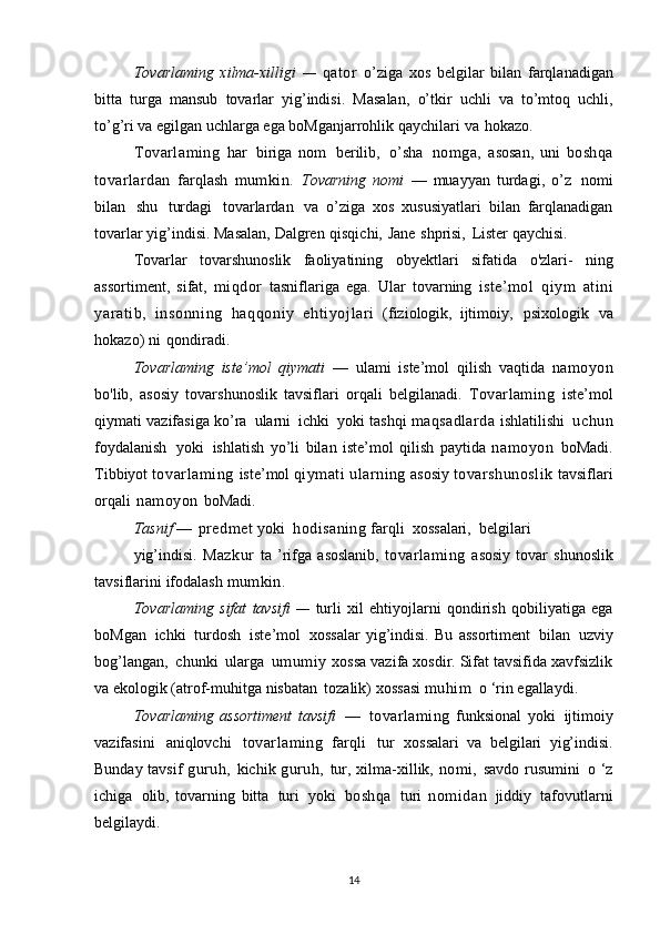 Tovarlaming   xilma-xilligi   —   qator   o’ziga   xos   belgilar   bilan   farqlanadigan
bitta   turga   mansub   tovarlar   yig’indisi.   Masalan,   o’tkir   uchli   va   to’mtoq   uchli,
to’g’ri va egilgan uchlarga ega boMganjarrohlik   qaychilari   va   hokazo.
Tovarlaming   har   biriga   nom   berilib,   o’sha   nomga,   asosan,   uni   boshqa
tovarlardan   farqlash   mumkin.   Tovarning   nomi   —   muayyan   turdagi,   o’z   nomi
bilan   shu   turdagi   tovarlardan   va   o’ziga   xos   xususiyatlari   bilan   farqlanadigan
tovarlar   yig’indisi.   Masalan,   Dalgren   qisqichi,   Jane   shprisi,   Lister   qaychisi.
Tovarlar   tovarshunoslik   faoliyatining   obyektlari   sifatida   o'zlari-   ning
assortiment,   sifat,   miqdor   tasniflariga   ega.   Ular   tovarning   iste’mol   qiym   atini
yaratib,   i nsonni ng   haqqoniy   ehti yojl ari   (fiziologik,   ijtimoiy,   psixologik   va
hokazo)   ni   qondiradi.
Tovarlaming   iste’mol   qiymati   —   ulami   iste’mol   qilish   vaqtida   namoyon
bo'lib,   asosiy   tovarshunoslik   tavsiflari   orqali   belgilanadi.   Tovarlaming   iste’mol
qiymati   vazifasiga   ko’ra   ularni   ichki   yoki   tashqi   maqsadlarda   ishlatilishi   uchun
foydalanish   yoki   ishlatish   yo’li   bilan   iste’mol   qilish   paytida   namoyon   boMadi.
Tibbiyot   tovarlaming   iste’mol   qiymati   ularning   asosiy   tovarshunoslik   tavsiflari
orqali   namoyon   boMadi.
Tasnif   —   predmet  yoki   hodisaning  farqli   xossalari,   belgilari
yig’indisi.   Mazkur   ta  ’rifga   asoslanib,   tovarlaming   asosiy   tovar   shunoslik
tavsiflarini   ifodalash   mumkin.
Tovarlaming   sifat   tavsifi   —   turli   xil   ehtiyojlarni   qondirish   qobiliyatiga   ega
boMgan   ichki   turdosh   iste’mol   xossalar   yig’indisi.   Bu   assortiment   bilan   uzviy
bog’langan,   chunki   ularga   umumiy   xossa vazifa xosdir. Sifat tavsifida xavfsizlik
va ekologik (atrof-muhitga   nisbatan   tozalik)   xossasi  muhim   o   ‘rin   egallaydi.
Tovarlaming   assortiment   tavsifi   —   tovarlaming   funksional   yoki   ijtimoiy
vazifasini   aniqlovchi   tovarlaming   farqli   tur   xossalari   va   belgilari   yig’indisi.
Bunday   tavsif   guruh,   kichik   guruh,   tur,   xilma-xillik,   nomi,   savdo rusumini   o ‘z
ichiga   olib,   tovarning   bitta   turi   yoki   boshqa   turi   nomidan   jiddiy   tafovutlarni
belgilaydi.
14 