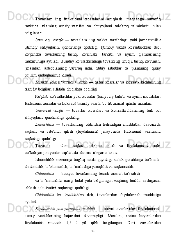 Tovar l am   ing   funksional   xossalarini   aniqlash,   maqsadga   muvofiq
ravishda,   ulaming   asosiy   vazifasi   va   ehtiyojlarni   toMaroq   ta’minlashi   bilan
belgilanadi.
Ijtim   oiy   vazifa   —   t o v a r l a m   ing   yakka   t ar t i b d a g i   yoki   jamoatchilik
ijtimoiy   ehtiyojlarini   qondirishga   qodirligi.   Ijtimoiy   vazifa   ko'rsatkichlari   deb,
ko’pincha   tovarlaming   tashqi   ko’rinishi,   tarkibi   va   ayrim   qismlarining
mazmuniga   aytiladi.   Bunday   ko’rsatkichlarga   tovarning   imidji,   tashqi   ko’rinishi
(masalan,   asboblaming   yaltiroq   sathi,   tibbiy   asboblar   to   ‘plamining   qulay
bejirim   qadoqlanishi)   kiradi.
Tasnifiy   (klassifikatsion)   vazifa   —   qator   xossalar   va   ko'rsat-   kichlarining
tasnifiy   belgilari   sifatida   chiqishga   qodirligi.
Ko’plab   ko’rsatkichlar yoki xossalar (kimyoviy tarkibi va ayrim   moddalar,
funksional   xossalar   va   hokazo)   tasnifiy   vazifa   bo’lib   xizmat   qilishi   mumkin.
Universal   vazifa   —   tovarlar   xossalari   va   ko'rsatkichlarining   turli   xil
ehtiyojlarni   qondirishga   qodirligi.
Ishonchlilik   —   tovarlaming   oldindan   kelishilgan   muddatlar   davomida
saqlash   va   iste’mol   qilish   (foydalanish)   jarayonida   funksional   vazifasini
saqlashga   qodirligi.
Tovarlar   —   ularni   saqlash,   iste’mol   qilish   va   foydalanishda   sodir
bo’ladigan   jarayonlar   oqibatida   doimo   o’zgarib   turadi.
Ishonchlilik   mezoniga   bog'liq   holda   quyidagi   kichik   guruhlarga   bo’linadi:
chidamlilik,   to’xtamaslik,   ta ’mirlashga   yaroqlilik   va   saqlanishlik.
Chidamlilik   —   tibbiyot   tovarlarining   texnik   xizmat  ko’rsatish
va   ta   ’mirlashda   oxirgi   holat   yoki   belgilangan   vaqtning   boshla-   nishigacha
ishlash   qobiliyatini   saqlashga   qodirligi.
Chidamlilik   ko   ‘rsatkichlari   deb,   tovarlardan   foydalanish   muddatiga
aytiladi.
Foydalanish   yoki yaroqlilik   muddati  — tibbiyot   tovarlaridan   foydalanishda
asosiy   vazifalarining   bajarishni   davomiyligi.   Masalan,   rezina   buyumlardan
foydalanish   muddati   1,5—2   yil   qilib   belgilangan.   Dori   vositalaridan
18 