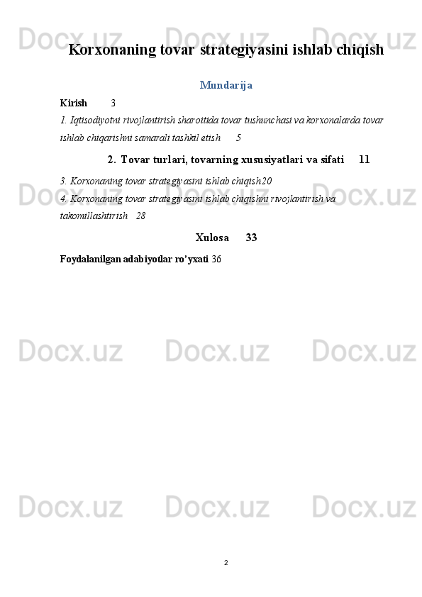 Korxonaning tovar strategiyasini ishlab chiqish
Mundarija
Kirish 3
1. Iqtisodiyotni rivojlantirish sharoitida tovar tushunchasi va korxonalarda tovar 
ishlab chiqarishni samarali tashkil etish 5
2. Tovar turlari, tovarning xususiyatlari va sifati 11
3. Korxonaning tovar strategiyasini ishlab chiqish 20
4. Korxonaning tovar strategiyasini ishlab chiqish ni rivojlantirish va 
takomillashtirish  28
Xulosa 33
Foydalanilgan adabiyotlar ro’yxati 36
2