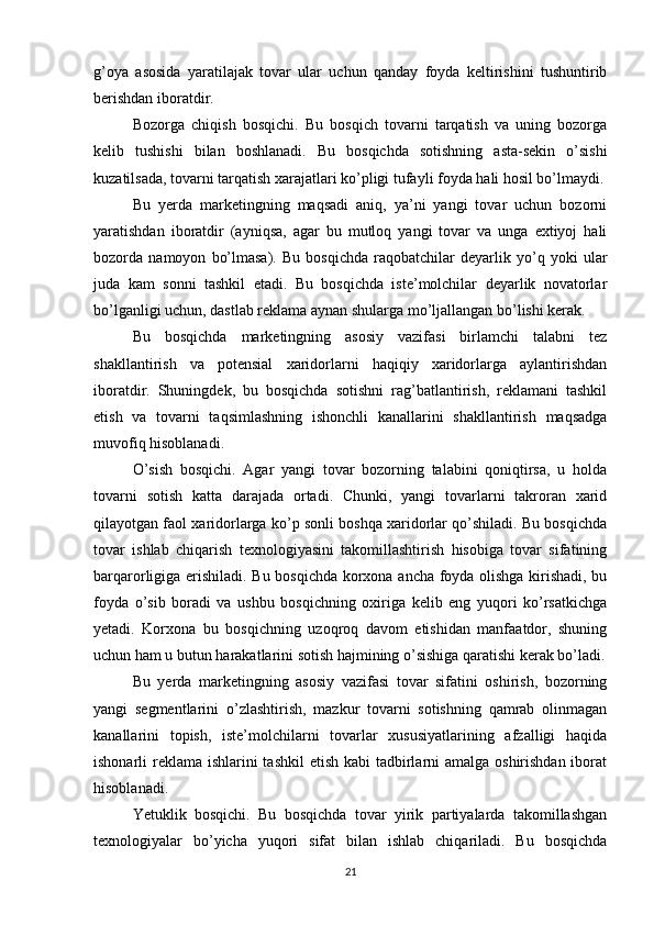 g’oya   asosida   yaratilajak   tovar   ular   uchun   qanday   foyda   keltirishini   tushuntirib
berishdan iboratdir.
Bozorga   chiqish   bosqichi.   Bu   bosqich   tovarni   tarqatish   va   uning   bozorga
kelib   tushishi   bilan   boshlanadi.   Bu   bosqichda   sotishning   asta-sekin   o’sishi
kuzatilsada, tovarni tarqatish xarajatlari ko’pligi tufayli foyda hali hosil bo’lmaydi.
Bu   yerda   marketingning   maqsadi   aniq,   ya’ni   yangi   tovar   uchun   bozorni
yaratishdan   iboratdir   (ayniqsa,   agar   bu   mutloq   yangi   tovar   va   unga   extiyoj   hali
bozorda   namoyon   bo’lmasa).   Bu   bosqichda   raqobatchilar   deyarlik   yo’q   yoki   ular
juda   kam   sonni   tashkil   etadi.   Bu   bosqichda   iste’molchilar   deyarlik   novatorlar
bo’lganligi uchun, dastlab reklama aynan shularga mo’ljallangan bo’lishi kerak.
Bu   bosqichda   marketingning   asosiy   vazifasi   birlamchi   talabni   tez
shakllantirish   va   potensial   xaridorlarni   haqiqiy   xaridorlarga   aylantirishdan
iboratdir.   Shuningdek,   bu   bosqichda   sotishni   rag’batlantirish,   reklamani   tashkil
etish   va   tovarni   taqsimlashning   ishonchli   kanallarini   shakllantirish   maqsadga
muvofiq hisoblanadi.
O’sish   bosqichi.   Agar   yangi   tovar   bozorning   talabini   qoniqtirsa,   u   holda
tovarni   sotish   katta   darajada   ortadi.   Chunki,   yangi   tovarlarni   takroran   xarid
qilayotgan faol xaridorlarga ko’p sonli boshqa xaridorlar qo’shiladi. Bu bosqichda
tovar   ishlab   chiqarish   texnologiyasini   takomillashtirish   hisobiga   tovar   sifatining
barqarorligiga erishiladi. Bu bosqichda korxona ancha foyda olishga kirishadi, bu
foyda   o’sib   boradi   va   ushbu   bosqichning   oxiriga   kelib   eng   yuqori   ko’rsatkichga
yetadi.   Korxona   bu   bosqichning   uzoqroq   davom   etishidan   manfaatdor,   shuning
uchun ham u butun harakatlarini sotish hajmining o’sishiga qaratishi kerak bo’ladi.
Bu   yerda   marketingning   asosiy   vazifasi   tovar   sifatini   oshirish,   bozorning
yangi   segmentlarini   o’zlashtirish,   mazkur   tovarni   sotishning   qamrab   olinmagan
kanallarini   topish,   iste’molchilarni   tovarlar   xususiyatlarining   afzalligi   haqida
ishonarli reklama ishlarini tashkil  etish kabi  tadbirlarni amalga oshirishdan iborat
hisoblanadi.
Yetuklik   bosqichi.   Bu   bosqichda   tovar   yirik   partiyalarda   takomillashgan
texnologiyalar   bo’yicha   yuqori   sifat   bilan   ishlab   chiqariladi.   Bu   bosqichda
21 