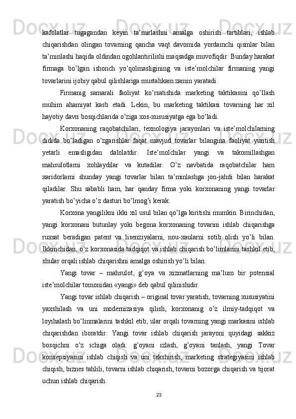 kafolatlar   tugagandan   keyin   ta’mirlashni   amalga   oshirish   tartiblari,   ishlab
chiqarishdan   olingan   tovarning   qancha   vaqt   davomida   yordamchi   qismlar   bilan
ta’minlashi haqida oldindan ogohlantirilishi maqsadga muvofiqdir. Bunday harakat
firmaga   bo’lgan   ishonch   yo’qolmasligining   va   iste’molchilar   firmaning   yangi
tovarlarini ijobiy qabul qilishlariga mustahkam zamin yaratadi.
Firmanig   samarali   faoliyat   ko’rsatishida   marketing   taktikasini   qo’llash
muhim   ahamiyat   kasb   etadi.   Lekin,   bu   marketing   taktikasi   tovarning   har   xil
hayotiy davri bosqichlarida o’ziga xos-xususiyatga ega bo’ladi. 
Korxonaning   raqobatchilari,   texnologiya   jarayonlari   va   iste’molchilarning
didida   bo’ladigan   o’zgarishlar   faqat   mavjud   tovarlar   bilangina   faoliyat   yuritish
yetarli   emasligidan   dalolatdir.   Iste’molchilar   yangi   va   takomillashgan
mahsulotlarni   xohlaydilar   va   kutadilar.   O’z   navbatida   raqobatchilar   ham
xaridorlarni   shunday   yangi   tovarlar   bilan   ta’minlashga   jon-jahdi   bilan   harakat
qiladilar.   Shu   sababli   ham,   har   qanday   firma   yoki   korxonaning   yangi   tovarlar
yaratish bo’yicha o’z dasturi bo’lmog’i kerak.
Korxona yangilikni ikki xil usul bilan qo’lga kiritishi mumkin. Birinchidan,
yangi   korxonani   butunlay   yoki   begona   korxonaning   tovarini   ishlab   chiqarishga
ruxsat   beradigan   patent   va   lisenziyalarni,   nou-xaularni   sotib   olish   yo’li   bilan.
Ikkinchidan, o’z korxonasida tadqiqot va ishlab chiqarish bo’limlarini tashkil etib,
shular orqali ishlab chiqarishni amalga oshirish yo’li bilan.
Yangi   tovar   –   mahsulot,   g’oya   va   xizmatlarning   ma’lum   bir   potensial
iste’molchilar tomonidan «yangi» deb qabul qilinishidir. 
Yangi tovar ishlab chiqarish – original tovar yaratish, tovarning xususiyatini
yaxshilash   va   uni   modernizasiya   qilish,   korxonanig   o’z   ilmiy-tadqiqot   va
loyihalash bo’linmalarini tashkil etib, ular orqali tovarning yangi markasini ishlab
chiqarishdan   iboratdir.   Yangi   tovar   ishlab   chiqarish   jarayoni   quyidagi   sakkiz
bosqichni   o’z   ichiga   oladi:   g’oyani   izlash,   g’oyani   tanlash,   yangi   Tovar
konsepsiyasini   ishlab   chiqish   va   uni   tekshirish,   marketing   strategiyasini   ishlab
chiqish, biznes tahlili, tovarni ishlab chiqarish, tovarni bozorga chiqarish va tijorat
uchun ishlab chiqarish.
23 