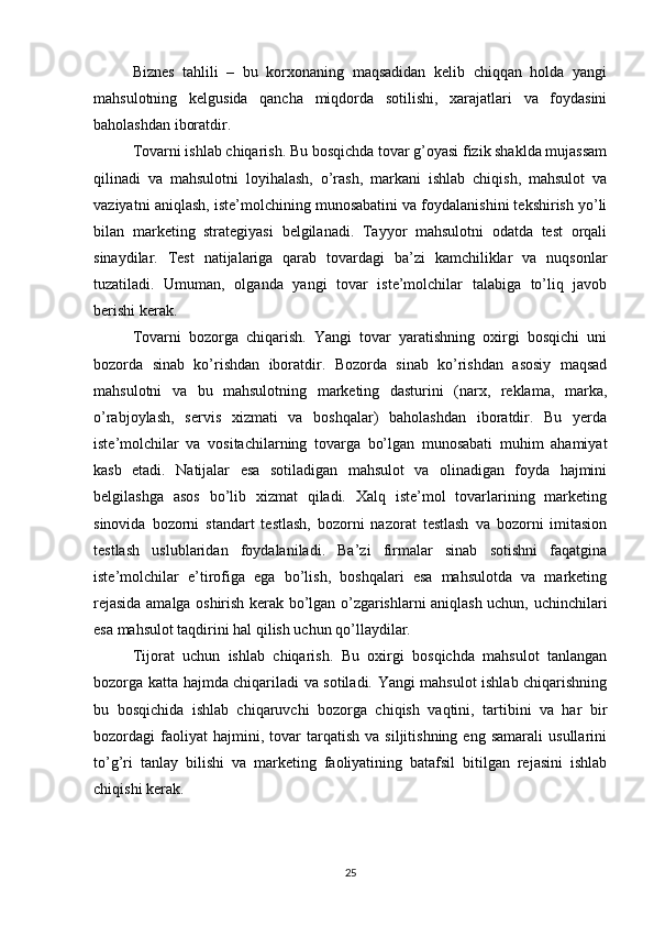 Biznes   tahlili   –   bu   korxonaning   maqsadidan   kelib   chiqqan   holda   yangi
mahsulotning   kelgusida   qancha   miqdorda   sotilishi,   xarajatlari   va   foydasini
baholashdan iboratdir.
Tovarni ishlab chiqarish. Bu bosqichda tovar g’oyasi fizik shaklda mujassam
qilinadi   va   mahsulotni   loyihalash,   o’rash,   markani   ishlab   chiqish,   mahsulot   va
vaziyatni aniqlash, iste’molchining munosabatini va foydalanishini tekshirish yo’li
bilan   marketing   strategiyasi   belgilanadi.   Tayyor   mahsulotni   odatda   test   orqali
sinaydilar.   Test   natijalariga   qarab   tovardagi   ba’zi   kamchiliklar   va   nuqsonlar
tuzatiladi.   Umuman,   olganda   yangi   tovar   iste’molchilar   talabiga   to’liq   javob
berishi kerak.
Tovarni   bozorga   chiqarish.   Yangi   tovar   yaratishning   oxirgi   bosqichi   uni
bozorda   sinab   ko’rishdan   iboratdir.   Bozorda   sinab   ko’rishdan   asosiy   maqsad
mahsulotni   va   bu   mahsulotning   marketing   dasturini   (narx,   reklama,   marka,
o’rabjoylash,   servis   xizmati   va   boshqalar)   baholashdan   iboratdir.   Bu   yerda
iste’molchilar   va   vositachilarning   tovarga   bo’lgan   munosabati   muhim   ahamiyat
kasb   etadi.   Natijalar   esa   sotiladigan   mahsulot   va   olinadigan   foyda   hajmini
belgilashga   asos   bo’lib   xizmat   qiladi.   Xalq   iste’mol   tovarlarining   marketing
sinovida   bozorni   standart   testlash,   bozorni   nazorat   testlash   va   bozorni   imitasion
testlash   uslublaridan   foydalaniladi.   Ba’zi   firmalar   sinab   sotishni   faqatgina
iste’molchilar   e’tirofiga   ega   bo’lish,   boshqalari   esa   mahsulotda   va   marketing
rejasida amalga oshirish kerak bo’lgan o’zgarishlarni aniqlash uchun, uchinchilari
esa mahsulot taqdirini hal qilish uchun qo’llaydilar.
Tijorat   uchun   ishlab   chiqarish.   Bu   oxirgi   bosqichda   mahsulot   tanlangan
bozorga katta hajmda chiqariladi va sotiladi. Yangi mahsulot ishlab chiqarishning
bu   bosqichida   ishlab   chiqaruvchi   bozorga   chiqish   vaqtini,   tartibini   va   har   bir
bozordagi   faoliyat   hajmini,   tovar   tarqatish   va   siljitishning   eng   samarali   usullarini
to’g’ri   tanlay   bilishi   va   marketing   faoliyatining   batafsil   bitilgan   rejasini   ishlab
chiqishi kerak.
25 