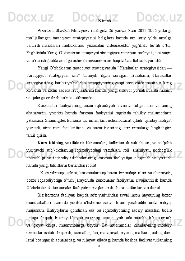 Kirish
Prezident   Shavkat   Mirziyoev   raisligida   26   yanvar   kuni   2022-2026   yillarga
mo ljallangan   taraqqiyot   strategiyasini   belgilash   hamda   uni   joriy   yilda   amalgaʼ
oshirish   masalalari   muhokamasi   yuzasidan   videoselektor   yig ilishi   bo lib   o tdi.	
ʼ ʼ ʼ
Yig ilishda Yangi O zbekiston taraqqiyot strategiyasi mazmun-mohiyati, uni yaqin	
ʼ ʼ
va o rta istiqbolda amalga oshirish mexanizmlari haqida batafsil so z yuritildi.
ʼ ʼ
Yangi   O zbekiston   taraqqiyot   strategiyasida   “Harakatlar   strategiyasidan   —	
ʼ
Taraqqiyot   strategiyasi   sari”   tamoyili   ilgari   surilgan.   Binobarin,   Harakatlar
strategiyasidagi har bir yo nalishni taraqqiyotning yangi bosqichida mantiqiy, keng	
ʼ
ko lamli va izchil asosda rivojlantirish hamda yangi ustuvor yo nalishlarda muhim	
ʼ ʼ
natijalarga erishish ko zda tutilmoqda.	
ʼ
Korxonalar   faoliyatining   bozor   iqtisodiyoti   tizimida   tutgan   orni   va   uning
ahamiyatini   yoritish   hamda   forxona   faoliyatini   togrisida   tahliliy   malumotlarni
yetkazish. Shuningdek korxona uzi nima, kim uchun xizmat qiladi, qanday faoliyat
yuritadi,   nima   man-faat   keltiradi   va   bozor   tizimidagi   orni   nimalarga   bogliqligini
tahlil qilish.
Kurs   ishining   vazifalari:   Korxonalar,   tadbirkorlik   sub’ektlari,   va   xo’jalik
yurituvchi   sub’-ektlarning   iqtisodiyotdagi   vazifalari,   roli,   ahamiyati,   nechog’lik
dolzarbligi   va   iqtisodiy   islohotlar-ning   korxona   faoliyatiga   o’rganish   va   yoritish
hamda yangi takliflarni berishdan iborat.
   Kurs ishining tarkibi; korxonalarning bozor tizimidagi o’rni va ahamiyati,
bozor   iqtisodiyotiga   o’tish   jarayonida   korxonalar   faoliyatini   rivojlantirish   hamda
O’zbekistonda korxonalar faoliyatini rivijlantirish chora- tadbirlaridan iborat.
Biz   korxona   faoliyati   haqida   so'z   yuritishdan   avval   inson   hayotining   bozor
munosabatlari   tizimida   yoritib   o'tishimiz   zarur.   Inson   yaralibdiki   unda   ehtiyoj
mujassam.   Ehtiyojlarni   qondirish   esa   bu   iqtisodiyotning   asosiy   masalasi   bo'lib
o'rtaga chiqadi. Insoniyat hayoti va uning taraqqi- yoti juda murakkab ko'p qirrali
va   g'oyat   chigal   muommolarga   boydir.   Bu   muommolar   kishilar-ning   moddiy
ne'matlar ishlab chiqarish, xizmatlar, fan, madaniyat, siyosat, mafkura, axloq, dav-
latni boshqarish sohalardagi va nihoyat oiladagi hamda boshqa faoliyat turlarining
3