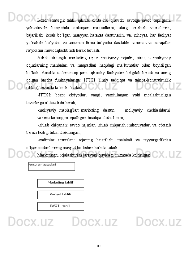 Bozor   strategik   tahlil   qilinib,   oltita   hal   qiluvchi   savolga   javob   topilgach,
yakunlovchi   bosqichda   tanlangan   maqsadlarni,   ularga   erishish   vositalarini,
bajarilishi   kerak   bo’lgan   muayyan   harakat   dasturlarini   va,   nihoyat,   har   faoliyat
yo’nalishi   bo’yicha   va   umuman   firma   bo’yicha   dastlabki   daromad   va   xarajatlar
ro’yxatini   muvofiqlashtirish   kerak   bo’ladi.
Aslida   strategik   marketing   rejasi   moliyaviy   rejadir,   biroq   u   moliyaviy
oqimlarning   manbalari   va   maqsadlari   haqidagi   ma’lumotlar   bilan   boyitilgan
bo’ladi.   Amalda   u   firmaning   jami   iqtisodiy   faoliyatini   belgilab   beradi   va   uning
qolgan   barcha   funksiyalariga:   ITTKI   (ilmiy   tadqiqot   va   tajriba-konstruktirlik
ishlari) bevosita ta’sir   ko’rsatadi.
-ITTKI:   bozor   ehtiyojlari   yangi,   yaxshilangan   yoki   moslashtirilgan
tovarlarga   o’tkazilishi   kerak;
-moliyaviy mablag’lar: marketing dasturi moliyaviy cheklashlarni
va   resurlarning   mavjudligini   hisobga   olishi   lozim;
-ishlab   chiqarish:   savdo   hajmlari   ishlab   chiqarish   imkoniyatlari   va   etkazib
berish   tezligi   bilan   cheklangan;
-xodimlar   resurslari:   rejaning   bajarilishi   malakali   va   tayyorgarlikdan
o’tgan   xodimlarning mavjud   bo’lishini   ko’zda   tutadi.
Marketingni   rejalashtirish   jarayoni   quyidagi   chizmada   keltirilgan.
30Korxona   maqsadlariMarketing	 tahlili	
Vaziyat	 tahlili	
SWOT	 - tahlil 