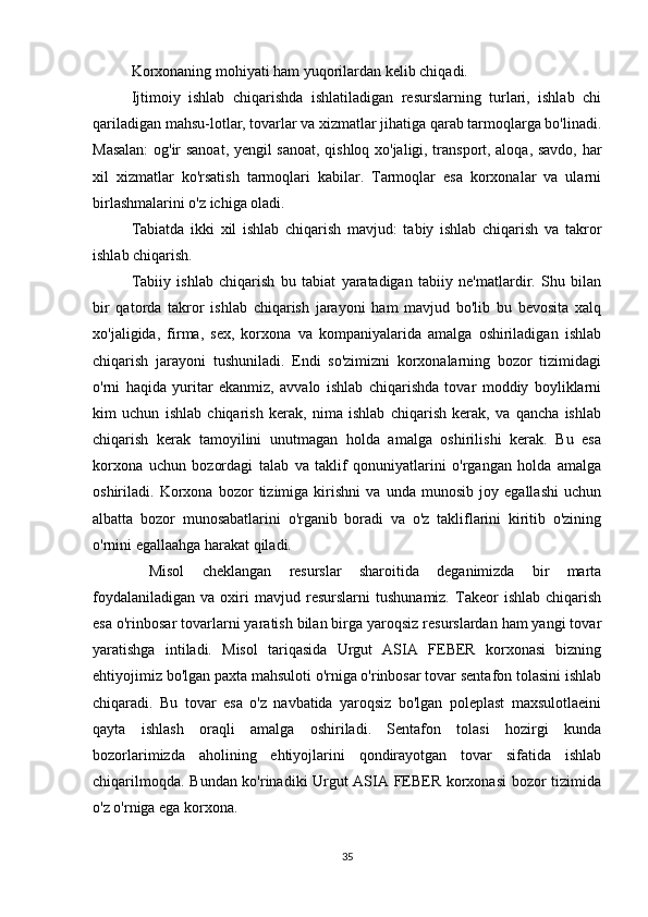 Korxonaning mohiyati ham yuqorilardan kelib chiqadi.
Ijtimoiy   ishlab   chiqarishda   ishlatiladigan   resurslarning   turlari,   ishlab   chi
qariladigan mahsu-lotlar, tovarlar va xizmatlar jihatiga qarab tarmoqlarga bo'linadi.
Masalan:  og'ir sanoat, yengil sanoat, qishloq xo'jaligi, transport, aloqa, savdo, har
xil   xizmatlar   ko'rsatish   tarmoqlari   kabilar.   Tarmoqlar   esa   korxonalar   va   ularni
birlashmalarini o'z ichiga oladi.
Tabiatda   ikki   xil   ishlab   chiqarish   mavjud:   tabiy   ishlab   chiqarish   va   takror
ishlab chiqarish.
Tabiiy   ishlab   chiqarish   bu   tabiat   yaratadigan   tabiiy   ne'matlardir.   Shu   bilan
bir   qatorda   takror   ishlab   chiqarish   jarayoni   ham   mavjud   bo'lib   bu   bevosita   xalq
xo'jaligida,   firma,   sex,   korxona   va   kompaniyalarida   amalga   oshiriladigan   ishlab
chiqarish   jarayoni   tushuniladi.   Endi   so'zimizni   korxonalarning   bozor   tizimidagi
o'rni   haqida   yuritar   ekanmiz,   avvalo   ishlab   chiqarishda   tovar   moddiy   boyliklarni
kim   uchun   ishlab   chiqarish   kerak,   nima   ishlab   chiqarish   kerak,   va   qancha   ishlab
chiqarish   kerak   tamoyilini   unutmagan   holda   amalga   oshirilishi   kerak.   Bu   esa
korxona   uchun   bozordagi   talab   va   taklif   qonuniyatlarini   o'rgangan   holda   amalga
oshiriladi.   Korxona   bozor   tizimiga   kirishni   va   unda   munosib   joy   egallashi   uchun
albatta   bozor   munosabatlarini   o'rganib   boradi   va   o'z   takliflarini   kiritib   o'zining
o'rnini egallaahga harakat qiladi.
  Misol   cheklangan   resurslar   sharoitida   deganimizda   bir   marta
foydalaniladigan   va   oxiri   mavjud  resurslarni   tushunamiz.   Takeor   ishlab   chiqarish
esa o'rinbosar tovarlarni yaratish bilan birga yaroqsiz resurslardan ham yangi tovar
yaratishga   intiladi.   Misol   tariqasida   Urgut   ASIA   FEBER   korxonasi   bizning
ehtiyojimiz bo'lgan paxta mahsuloti o'rniga o'rinbosar tovar sentafon tolasini ishlab
chiqaradi.   Bu   tovar   esa   o'z   navbatida   yaroqsiz   bo'lgan   poleplast   maxsulotlaeini
qayta   ishlash   oraqli   amalga   oshiriladi.   Sentafon   tolasi   hozirgi   kunda
bozorlarimizda   aholining   ehtiyojlarini   qondirayotgan   tovar   sifatida   ishlab
chiqarilmoqda. Bundan ko'rinadiki Urgut ASIA FEBER korxonasi  bozor tizimida
o'z o'rniga ega korxona. 
35 