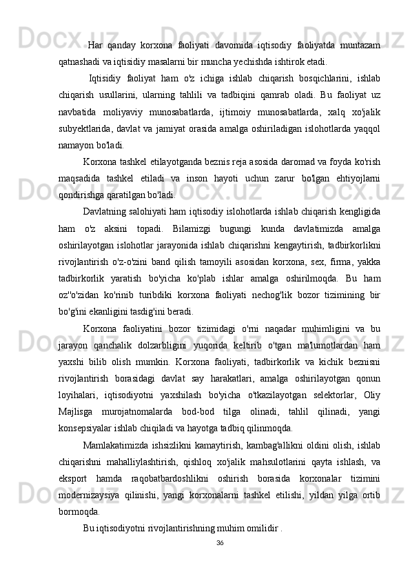   Har   qanday   korxona   faoliyati   davomida   iqtisodiy   faoliyatda   muntazam
qatnashadi va iqtisidiy masalarni bir muncha yechishda ishtirok etadi.
  Iqtisidiy   faoliyat   ham   o'z   ichiga   ishlab   chiqarish   bosqichlarini,   ishlab
chiqarish   usullarini,   ularning   tahlili   va   tadbiqini   qamrab   oladi.   Bu   faoliyat   uz
navbatida   moliyaviy   munosabatlarda,   ijtimoiy   munosabatlarda,   xalq   xo'jalik
subyektlarida,   davlat   va   jamiyat   orasida   amalga   oshiriladigan   islohotlarda   yaqqol
namayon bo'ladi.
Korxona tashkel etilayotganda beznis reja asosida daromad va foyda ko'rish
maqsadida   tashkel   etiladi   va   inson   hayoti   uchun   zarur   bo'lgan   ehtiyojlarni
qondirishga qaratilgan bo'ladi.
Davlatning salohiyati ham iqtisodiy islohotlarda ishlab chiqarish kengligida
ham   o'z   aksini   topadi.   Bilamizgi   bugungi   kunda   davlatimizda   amalga
oshirilayotgan  islohotlar   jarayonida   ishlab   chiqarishni   kengaytirish,   tadbirkorlikni
rivojlantirish   o'z-o'zini   band   qilish   tamoyili   asosidan   korxona,   sex,   firma,   yakka
tadbirkorlik   yaratish   bo'yicha   ko'plab   ishlar   amalga   oshirilmoqda.   Bu   ham
oz''o'zidan   ko'rinib   turibdiki   korxona   faoliyati   nechog'lik   bozor   tizimining   bir
bo'g'ini ekanligini tasdig'ini beradi.
Korxona   faoliyatini   bozor   tizimidagi   o'rni   naqadar   muhimligini   va   bu
jarayon   qanchalik   dolzarbligini   yuqorida   keltirib   o'tgan   ma'lumotlardan   ham
yaxshi   bilib   olish   mumkin.   Korxona   faoliyati,   tadbirkorlik   va   kichik   beznisni
rivojlantirish   borasidagi   davlat   say   harakatlari,   amalga   oshirilayotgan   qonun
loyihalari,   iqtisodiyotni   yaxshilash   bo'yicha   o'tkazilayotgan   selektorlar,   Oliy
Majlisga   murojatnomalarda   bod-bod   tilga   olinadi,   tahlil   qilinadi,   yangi
konsepsiyalar ishlab chiqiladi va hayotga tadbiq qilinmoqda.
Mamlakatimizda   ishsizlikni   kamaytirish,   kambag'allikni   oldini   olish,   ishlab
chiqarishni   mahalliylashtirish,   qishloq   xo'jalik   mahsulotlarini   qayta   ishlash,   va
eksport   hamda   raqobatbardoshlikni   oshirish   borasida   korxonalar   tizimini
modernizaysiya   qilinishi,   yangi   korxonalarni   tashkel   etilishi,   yildan   yilga   ortib
bormoqda. 
Bu iqtisodiyotni rivojlantirishning muhim omilidir .
36 