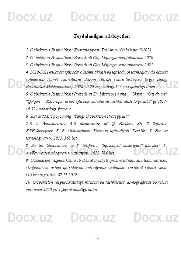 Foydalanilgan adabiyotlar:
1. O'zbekiston Respublikasi Konstitutsiyasi. Toshkent-"O'zbekiston"-2021.
2. O'zbekiston Respublikasi Prezedenti Oliy Majlisga murojatnomasi 2020.
3. O'zbekiston Respublikasi Prezedenti Oliy Majlisga murojatnomasi 2021.
4. 2020-2021-yillarda iqtisodiy o'sishni tiklash va iqtisodiyot tarmoqlari da hamda
sohalarida   tizimli   islohotlarni   davom   ettirish   chora-tarbirlari   to'gri   sidagi
Vazirlarlar Mahkamasining 2020-yil 29-avgustdagi 526-son qaroriga ilova.
5. O'zbekiston Respublikasi Prezedenti Sh. Mirziyoyevning " "Urgut", "G'ij divon",
"Qo'qon", "Xazoraps" erkin iqtisodiy zonalarini tashkel etish to'grisida" gi 2017-
yil 12-yanvardagi farmoni.
6. Shavkat Mirziyoyevning “Yangi O’zbekiston strategiyasi” 
7 . B.   A.   Abdukarimov,   A.B.   Bektemerov,   M.   Q.   Pardaev,   SH.   S.   Salimov,
E.SH.Shavqiyev,   F.   B.   Abdukarimov.   Korxona   iqtisodiyoti.   Darslik.   -T.   Fan   va
texnologiya>>, 2013, 368 bet.
8.   Sh.   Sh.   Shodmonov,   U.   V.   G'afurov.   "Iqtisodiyot   nazariyasi"   (darslik).   T.,
<<Fan va texnologiya>> nashriyoti. 2015. 784 bet. 
9. O'zbekiston respublikasi  o'zb davlat byudjeti  ijrosini  ta’minlash, tadbirkorlikni
rivojlantirish   uchun   qo’shimcha   imkoniyatlar   aniqlash.   Toshkent   shahri   vedio
selektor yig’ilishi. 07.11.2019
10.   O’zbekiston   respublikasidagi   korxona   va   tashkilotlar   demografiyasi   bo’yicha
ma’lumot 2020-yil 1-fevral holatiga ko'ra.
37