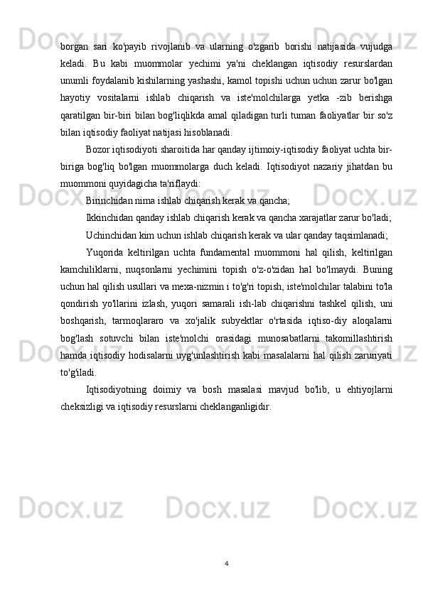 borgan   sari   ko'payib   rivojlanib   va   ularning   o'zgarib   borishi   natijasida   vujudga
keladi.   Bu   kabi   muommolar   yechimi   ya'ni   cheklangan   iqtisodiy   resurslardan
unumli foydalanib kishilarning yashashi, kamol topishi uchun uchun zarur bo'lgan
hayotiy   vositalarni   ishlab   chiqarish   va   iste'molchilarga   yetka   -zib   berishga
qaratilgan bir-biri bilan bog'liqlikda amal qiladigan turli tuman faoliyatlar bir so'z
bilan iqtisodiy faoliyat natijasi hisoblanadi.
Bozor iqtisodiyoti sharoitida har qanday ijtimoiy-iqtisodiy faoliyat uchta bir-
biriga   bog'liq   bo'lgan   muommolarga   duch   keladi.   Iqtisodiyot   nazariy   jihatdan   bu
muommoni quyidagicha ta'riflaydi:
Birinchidan nima ishlab chiqarish kerak va qancha;
Ikkinchidan qanday ishlab chiqarish kerak va qancha xarajatlar zarur bo'ladi;
Uchinchidan kim uchun ishlab chiqarish kerak va ular qanday taqsimlanadi;
Yuqorida   keltirilgan   uchta   fundamental   muommoni   hal   qilish,   keltirilgan
kamchiliklarni,   nuqsonlarni   yechimini   topish   o'z-o'zidan   hal   bo'lmaydi.   Buning
uchun hal qilish usullari va mexa-nizmin i to'g'ri topish, iste'molchilar talabini to'la
qondirish   yo'llarini   izlash,   yuqori   samarali   ish-lab   chiqarishni   tashkel   qilish,   uni
boshqarish,   tarmoqlararo   va   xo'jalik   subyektlar   o'rtasida   iqtiso-diy   aloqalarni
bog'lash   sotuvchi   bilan   iste'molchi   orasidagi   munosabatlarni   takomillashtirish
hamda  iqtisodiy  hodisalarni   uyg'unlashtirish  kabi   masalalarni   hal  qilish  zaruriyati
to'g'iladi.
Iqtisodiyotning   doimiy   va   bosh   masalasi   mavjud   bo'lib,   u   ehtiyojlarni
cheksizligi va iqtisodiy resurslarni cheklanganligidir.
4