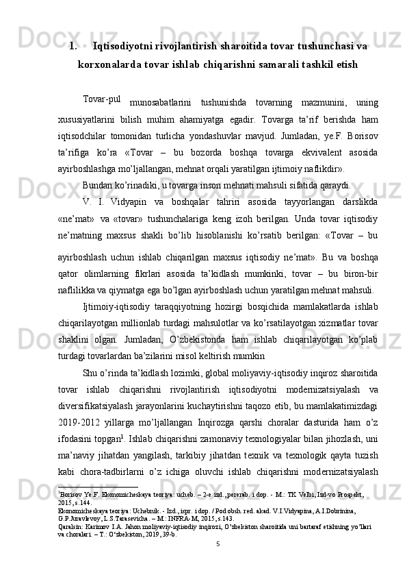 1. Iqtisodiyotni rivojlantirish sharoitida tovar tushunchasi va
korxonalarda tovar ishlab chiqarishni samarali tashkil etish
Tovar-pul
  munosabatlarini   tushunishda   tovarning   mazmunini,   uning
xususiyatlarini   bilish   muhim   ahamiyatga   egadir.   Tovarga   ta’rif   berishda   ham
iqtisodchilar   tomonidan   turlicha   yondashuvlar   mavjud.   Jumladan,   ye.F.   Borisov
ta’rifiga   ko’ra   «Tovar   –   bu   bozorda   boshqa   tovarga   ekvivalent   asosida
ayirboshlashga   mo’ljallangan, mehnat orqali yaratilgan ijtimoiy naflikdir».
Bundan ko’rinadiki, u   tovarga   inson   mehnati mahsuli   sifatida   qaraydi.
V.   I.   Vidyapin   va   boshqalar   tahriri   asosida   tayyorlangan   darslikda
«ne’mat»   va   «tovar»   tushunchalariga   keng   izoh   berilgan.   Unda   tovar   iqtisodiy
ne’matning   maxsus   shakli   bo’lib   hisoblanishi   ko’rsatib   berilgan:   «Tovar   –   bu
ayirboshlash   uchun   ishlab   chiqarilgan   maxsus   iqtisodiy   ne’mat».  
Bu   va   boshqa
qator   olimlarning   fikrlari   asosida   ta’kidlash   mumkinki,   tovar   –   bu   biron-bir
naflilikka va qiymatga ega   bo’lgan   ayirboshlash uchun yaratilgan   mehnat mahsuli.
Ijtimoiy-iqtisodiy   taraqqiyotning   hozirgi   bosqichida   mamlakatlarda   ishlab
chiqarilayotgan millionlab turdagi mahsulotlar va ko’rsatilayotgan xizmatlar tovar
shaklini   olgan.   Jumladan,   O’zb е kistonda   ham   ishlab   chiqarilayotgan   ko’plab
turdagi   tovarlardan ba’zilarini misol   k е ltirish mumkin
Shu   o’rinda   ta’kidlash   lozimki,   global   moliyaviy-iqtisodiy   inqiroz   sharoitida
tovar   ishlab   chiqarishni   rivojlantirish   iqtisodiyotni   mod е rnizatsiyalash   va
div е rsifikatsiyalash jarayonlarini kuchaytirishni taqozo etib, bu mamlakatimizdagi
2019-2012   yillarga   mo’ljallangan   Inqirozga   qarshi   choralar   dasturida   ham   o’z
ifodasini topgan 1
. Ishlab chiqarishni zamonaviy t е xnologiyalar bilan jihozlash, uni
ma’naviy   jihatdan   yangilash,   tarkibiy   jihatdan   t е xnik   va   t е xnologik   qayta   tuzish
kabi   chora-tadbirlarni   o’z   ichiga   oluvchi   ishlab   chiqarishni   mod е rnizatsiyalash
1
B о ris о v   Ye.F.   Ek о n о mich е skaya   t ео riya:   uch е b.   –   2- е   izd.,   p е r е rab.   i   d о p.   -   M.:   TK   V е lbi,   Izd-v о   Pr о sp е kt,  
2015,   s.144.
Ek о n о mich е skaya   t ео riya:   Uch е bnik.   -   Izd.,   ispr.   i   d о p.   /   P о d   о bsh.   r е d.   akad.   V.I.Vidyapina,   A.I.D о brinina,  
G.P.Juravl е v о y,   L.S.Taras е vicha.   –   M.:   INFRA-M,   2015,   s.143.
Qaralsin:   Karimov   I.A.   Jahon   moliyaviy-iqtisodiy   inqirozi,   O’zb е kiston   sharoitida   uni   bartaraf   etishning   yo’llari  
va   choralari. –   T.: O‘zb е kiston, 2019,   39-b.
5