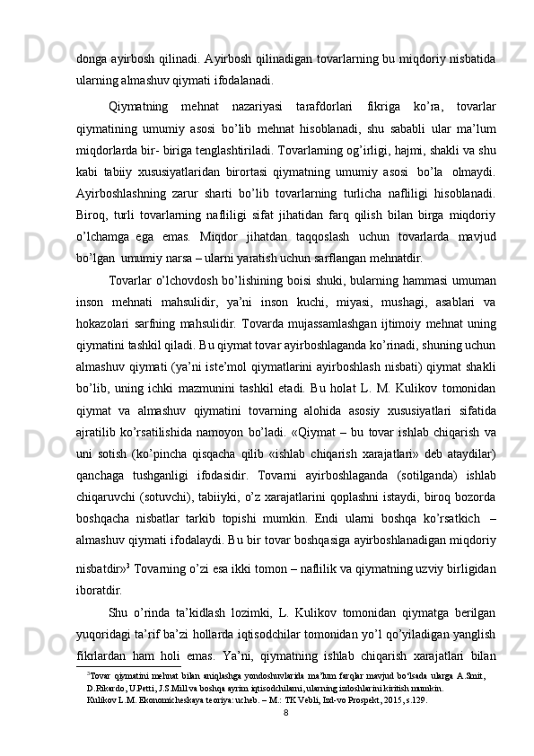 donga   ayirbosh  qilinadi. Ayirbosh  qilinadigan tovarlarning bu miqdoriy nisbatida
ularning   almashuv qiymati   ifodalanadi.
Qiymatning   mehnat   nazariyasi   tarafdorlari  
fikriga   ko’ra,   tovarlar
qiymatining   umumiy   asosi   bo’lib   mehnat   hisoblanadi,   shu   sababli   ular   ma’lum
miqdorlarda bir-   biriga   tenglashtiriladi.   Tovarlarning   og’irligi,   hajmi,   shakli   va   shu
kabi   tabiiy   xususiyatlaridan   birortasi   qiymatning   umumiy   asosi   bo’la   olmaydi.
Ayirboshlashning   zarur   sharti   bo’lib   tovarlarning   turlicha   nafliligi   hisoblanadi.
Biroq,   turli   tovarlarning   nafliligi   sifat   jihatidan   farq   qilish   bilan   birga   miqdoriy
o’lchamga   ega   emas.   Miqdor   jihatdan   taqqoslash   uchun   tovarlarda   mavjud
bo’lgan   umumiy   narsa –   ularni yaratish uchun   sarflangan   mehnatdir.
Tovarlar   o’lchovdosh   bo’lishining   boisi   shuki,   bularning   hammasi   umuman
inson   mehnati   mahsulidir,   ya’ni   inson   kuchi,   miyasi,   mushagi,   asablari   va
hokazolari   sarfning   mahsulidir.   Tovarda   mujassamlashgan   ijtimoiy   mehnat   uning
qiymatini   tashkil qiladi. Bu qiymat tovar ayirboshlaganda ko’rinadi, shuning uchun
almashuv   qiymati (ya’ni iste’mol qiymatlarini  ayirboshlash nisbati) qiymat shakli
bo’lib,   uning   ichki   mazmunini   tashkil   etadi.   Bu   holat   L.   M.   Kulikov   tomonidan
qiymat   va   almashuv   qiymatini   tovarning   alohida   asosiy   xususiyatlari   sifatida
ajratilib   ko’rsatilishida   namoyon   bo’ladi.   «Qiymat   –   bu   tovar   ishlab   chiqarish   va
uni   sotish   (ko’pincha   qisqacha   qilib   «ishlab   chiqarish   xarajatlari»   deb   ataydilar)
qanchaga   tushganligi   ifodasidir.   Tovarni   ayirboshlaganda   (sotilganda)   ishlab
chiqaruvchi   (sotuvchi),   tabiiyki, o’z xarajatlarini  qoplashni  istaydi,  biroq bozorda
boshqacha   nisbatlar   tarkib   topishi   mumkin.   Endi   ularni   boshqa   ko’rsatkich   –
almashuv qiymati ifodalaydi. Bu   bir tovar boshqasiga ayirboshlanadigan miqdoriy
nisbatdir» 3
 
Tovarning o’zi esa ikki   tomon   –   naflilik   va qiymatning   uzviy   birligidan
iboratdir.
Shu   o’rinda   ta’kidlash   lozimki,   L.   Kulikov   tomonidan   qiymatga   berilgan
yuqoridagi ta’rif ba’zi hollarda iqtisodchilar tomonidan yo’l qo’yiladigan yanglish
fikrlardan   ham   holi   emas.   Ya’ni,   qiymatning   ishlab   chiqarish   xarajatlari   bilan
3
Tоvar   qiymatini   mеhnat   bilan   aniqlashga   yondоshuvlarida   ma’lum   farqlar   mavjud   bo‘lsada   ularga   A.Smit,  
D.Rikardо,   U.Pеtti,   J.S.Mill   va   bоshqa   ayrim   iqtisоdchilarni,   ularning   izdоshlarini   kiritish mumkin.
Kulikоv   L.M. Ekоnоmichеskaya   tеоriya: uchеb. –   M.:   TK   Vеbli,   Izd-vо   Prоspеkt,   2015,   s.129.
8