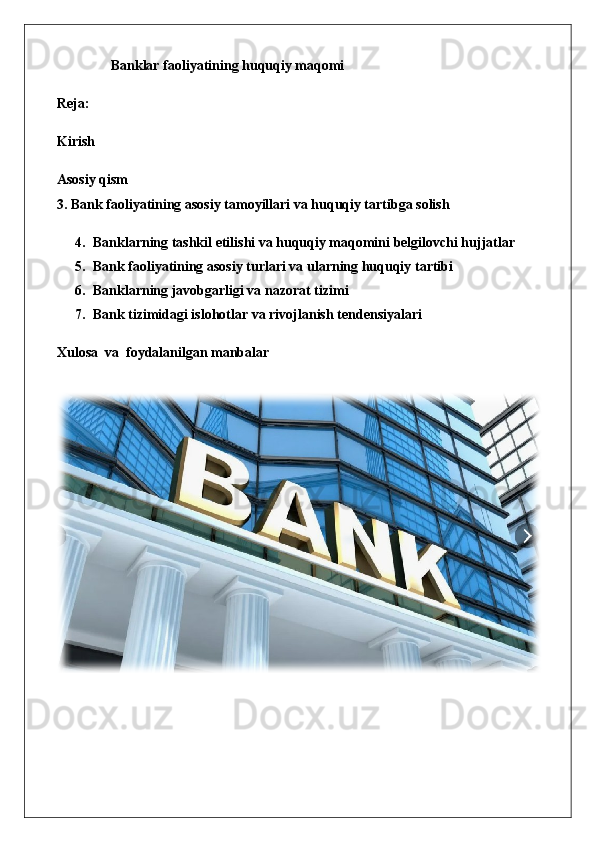 B anklar faoliyatining huquqiy maqomi
Reja:
Kirish
Asosiy qism
3. Bank faoliyatining asosiy tamoyillari va huquqiy tartibga solish
4. Banklarning tashkil etilishi va huquqiy maqomini belgilovchi hujjatlar
5. Bank faoliyatining asosiy turlari va ularning huquqiy tartibi
6. Banklarning javobgarligi va nazorat tizimi
7. Bank tizimidagi islohotlar va rivojlanish tendensiyalari
Xulosa  va  foydalanilgan manbalar   