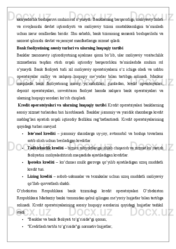 aksiyadorlik boshqaruvi muhim rol o‘ynaydi. Banklarning barqarorligi, moliyaviy holati
va   rivojlanishi   davlat   iqtisodiyoti   va   moliyaviy   tizimi   mustahkamligini   ta’minlash
uchun   zarur   omillardan   biridir.   Shu   sababli,   bank   tizimining   samarali   boshqarilishi   va
nazorat qilinishi davlat va jamiyat manfaatlariga xizmat qiladi.
Bank faoliyatining asosiy turlari va ularning huquqiy tartibi
Banklar   zamonaviy   iqtisodiyotning   ajralmas   qismi   bo‘lib,   ular   moliyaviy   vositachilik
xizmatlarini   taqdim   etish   orqali   iqtisodiy   barqarorlikni   ta’minlashda   muhim   rol
o‘ynaydi.   Bank   faoliyati   turli   xil   moliyaviy   operatsiyalarni   o‘z   ichiga   oladi   va   ushbu
operatsiyalar   milliy   va   xalqaro   huquqiy   me’yorlar   bilan   tartibga   solinadi.   Mazkur
maqolada   bank   faoliyatining   asosiy   yo‘nalishlari,   jumladan,   kredit   operatsiyalari,
depozit   operatsiyalari,   investitsion   faoliyat   hamda   xalqaro   bank   operatsiyalari   va
ularning huquqiy asoslari ko‘rib chiqiladi.
  Kredit operatsiyalari va ularning huquqiy tartibi   Kredit operatsiyalari banklarning
asosiy xizmat turlaridan biri hisoblanadi. Banklar jismoniy va yuridik shaxslarga kredit
mablag‘lari   ajratish  orqali  iqtisodiy  faollikni   rag‘batlantiradi.   Kredit   operatsiyalarining
quyidagi turlari mavjud:
 Iste’mol   krediti   –   jismoniy   shaxslarga   uy-joy,   avtomobil   va   boshqa   tovarlarni
sotib olish uchun beriladigan kreditlar.
 Tadbirkorlik krediti  – biznes subyektlariga ishlab chiqarish va xizmat ko‘rsatish
faoliyatini moliyalashtirish maqsadida ajratiladigan kreditlar.
 Ipoteka   krediti   –   ko‘chmas   mulk   garovga   qo‘yilib   ajratiladigan   uzoq   muddatli
kredit turi.
 Lizing   krediti   –   asbob-uskunalar   va   texnikalar   uchun   uzoq  muddatli   moliyaviy
qo‘llab-quvvatlash shakli.
O‘zbekiston   Respublikasi   bank   tizimidagi   kredit   operatsiyalari   O‘zbekiston
Respublikasi Markaziy banki tomonidan qabul qilingan me’yoriy hujjatlar bilan tartibga
solinadi.   Kredit   operatsiyalarining   asosiy   huquqiy   asoslarini   quyidagi   hujjatlar   tashkil
etadi:
 "Banklar va bank faoliyati to‘g‘risida"gi qonun;
 "Kreditlash tartibi to‘g‘risida"gi normativ hujjatlar; 