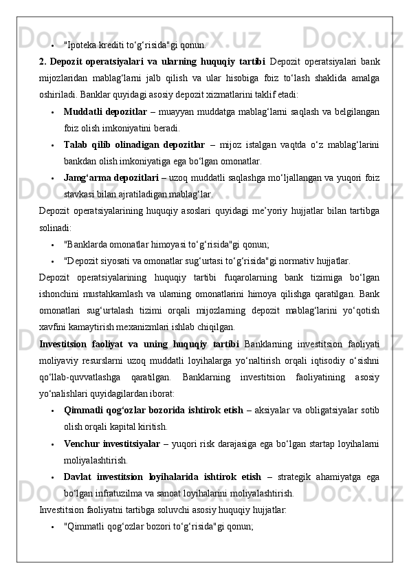  "Ipoteka krediti to‘g‘risida"gi qonun.
2.   Depozit   operatsiyalari   va   ularning   huquqiy   tartibi   Depozit   operatsiyalari   bank
mijozlaridan   mablag‘larni   jalb   qilish   va   ular   hisobiga   foiz   to‘lash   shaklida   amalga
oshiriladi.  Banklar quyidagi asosiy depozit xizmatlarini taklif etadi:
 Muddatli depozitlar   – muayyan muddatga mablag‘larni saqlash va belgilangan
foiz olish imkoniyatini beradi.
 Talab   qilib   olinadigan   depozitlar   –   mijoz   istalgan   vaqtda   o‘z   mablag‘larini
bankdan olish imkoniyatiga ega bo‘lgan omonatlar.
 Jamg‘arma depozitlari  – uzoq muddatli saqlashga mo‘ljallangan va yuqori foiz
stavkasi bilan ajratiladigan mablag‘lar.
Depozit   operatsiyalarining   huquqiy   asoslari   quyidagi   me’yoriy   hujjatlar   bilan   tartibga
solinadi:
 "Banklarda omonatlar himoyasi to‘g‘risida"gi qonun;
 "Depozit siyosati va omonatlar sug‘urtasi to‘g‘risida"gi normativ hujjatlar.
Depozit   operatsiyalarining   huquqiy   tartibi   fuqarolarning   bank   tizimiga   bo‘lgan
ishonchini   mustahkamlash   va   ularning   omonatlarini   himoya   qilishga   qaratilgan.   Bank
omonatlari   sug‘urtalash   tizimi   orqali   mijozlarning   depozit   mablag‘larini   yo‘qotish
xavfini kamaytirish mexanizmlari ishlab chiqilgan.
Investitsion   faoliyat   va   uning   huquqiy   tartibi   Banklarning   investitsion   faoliyati
moliyaviy   resurslarni   uzoq   muddatli   loyihalarga   yo‘naltirish   orqali   iqtisodiy   o‘sishni
qo‘llab-quvvatlashga   qaratilgan.   Banklarning   investitsion   faoliyatining   asosiy
yo‘nalishlari quyidagilardan iborat:
 Qimmatli  qog‘ozlar bozorida ishtirok etish   – aksiyalar  va obligatsiyalar  sotib
olish orqali kapital kiritish.
 Venchur investitsiyalar   – yuqori risk darajasiga ega bo‘lgan startap loyihalarni
moliyalashtirish.
 Davlat   investitsion   loyihalarida   ishtirok   etish   –   strategik   ahamiyatga   ega
bo‘lgan infratuzilma va sanoat loyihalarini moliyalashtirish.
Investitsion faoliyatni tartibga soluvchi asosiy huquqiy hujjatlar:
 "Qimmatli qog‘ozlar bozori to‘g‘risida"gi qonun; 