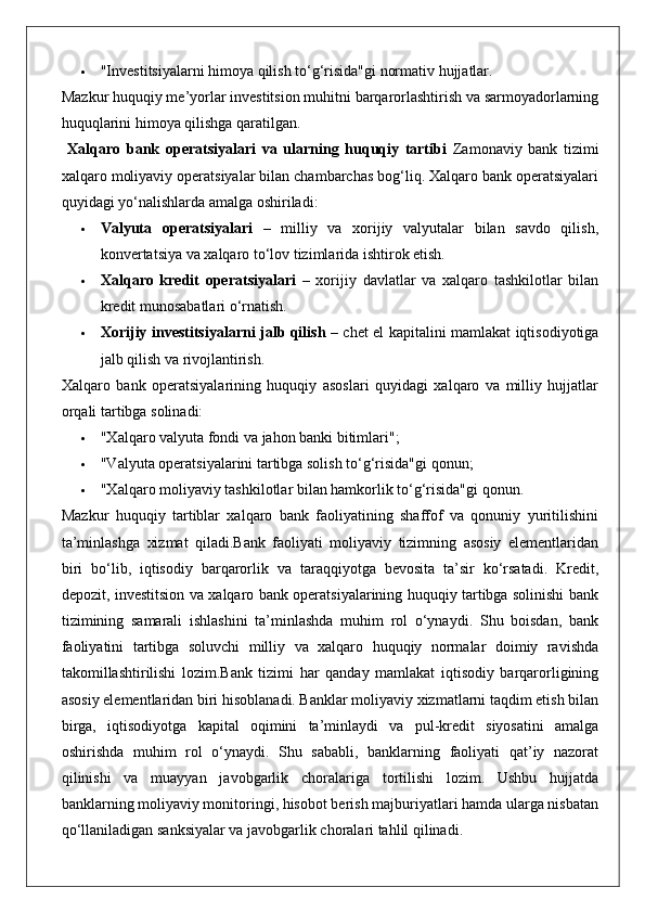  "Investitsiyalarni himoya qilish to‘g‘risida"gi normativ hujjatlar.
Mazkur huquqiy me’yorlar investitsion muhitni barqarorlashtirish va sarmoyadorlarning
huquqlarini himoya qilishga qaratilgan.
  Xalqaro   bank   operatsiyalari   va   ularning   huquqiy   tartibi   Zamonaviy   bank   tizimi
xalqaro moliyaviy operatsiyalar bilan chambarchas bog‘liq. Xalqaro bank operatsiyalari
quyidagi yo‘nalishlarda amalga oshiriladi:
 Valyuta   operatsiyalari   –   milliy   va   xorijiy   valyutalar   bilan   savdo   qilish,
konvertatsiya va xalqaro to‘lov tizimlarida ishtirok etish.
 Xalqaro   kredit   operatsiyalari   –   xorijiy   davlatlar   va   xalqaro   tashkilotlar   bilan
kredit munosabatlari o‘rnatish.
 Xorijiy investitsiyalarni jalb qilish   – chet el kapitalini mamlakat iqtisodiyotiga
jalb qilish va rivojlantirish.
Xalqaro   bank   operatsiyalarining   huquqiy   asoslari   quyidagi   xalqaro   va   milliy   hujjatlar
orqali tartibga solinadi:
 "Xalqaro valyuta fondi va jahon banki bitimlari";
 "Valyuta operatsiyalarini tartibga solish to‘g‘risida"gi qonun;
 "Xalqaro moliyaviy tashkilotlar bilan hamkorlik to‘g‘risida"gi qonun.
Mazkur   huquqiy   tartiblar   xalqaro   bank   faoliyatining   shaffof   va   qonuniy   yuritilishini
ta’minlashga   xizmat   qiladi.Bank   faoliyati   moliyaviy   tizimning   asosiy   elementlaridan
biri   bo‘lib,   iqtisodiy   barqarorlik   va   taraqqiyotga   bevosita   ta’sir   ko‘rsatadi.   Kredit,
depozit, investitsion va xalqaro bank operatsiyalarining huquqiy tartibga solinishi bank
tizimining   samarali   ishlashini   ta’minlashda   muhim   rol   o‘ynaydi.   Shu   boisdan,   bank
faoliyatini   tartibga   soluvchi   milliy   va   xalqaro   huquqiy   normalar   doimiy   ravishda
takomillashtirilishi   lozim.Bank   tizimi   har   qanday   mamlakat   iqtisodiy   barqarorligining
asosiy elementlaridan biri hisoblanadi. Banklar moliyaviy xizmatlarni taqdim etish bilan
birga,   iqtisodiyotga   kapital   oqimini   ta’minlaydi   va   pul-kredit   siyosatini   amalga
oshirishda   muhim   rol   o‘ynaydi.   Shu   sababli,   banklarning   faoliyati   qat’iy   nazorat
qilinishi   va   muayyan   javobgarlik   choralariga   tortilishi   lozim.   Ushbu   hujjatda
banklarning moliyaviy monitoringi, hisobot berish majburiyatlari hamda ularga nisbatan
qo‘llaniladigan sanksiyalar va javobgarlik choralari tahlil qilinadi. 