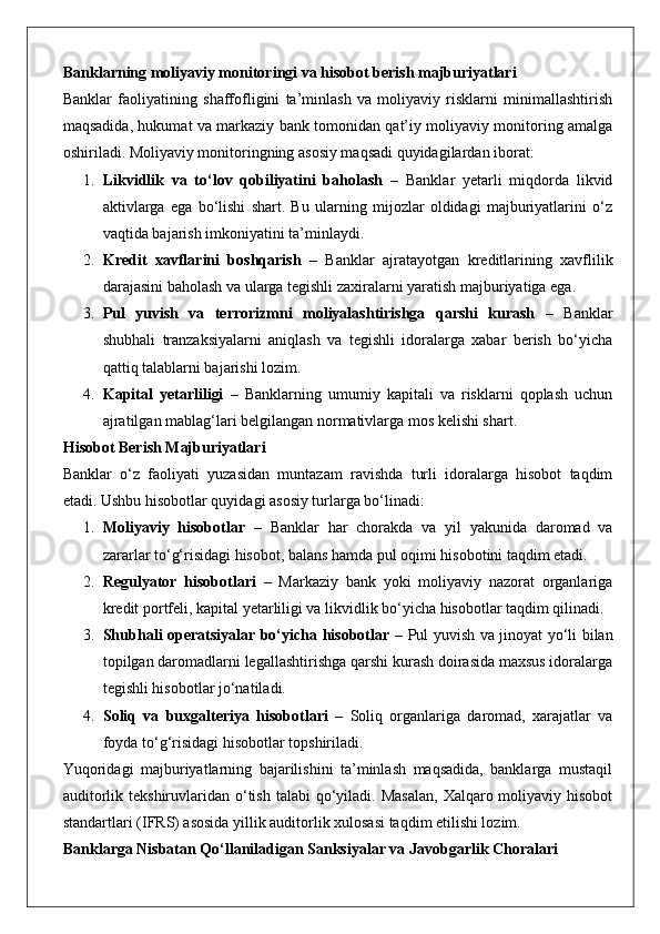 Banklarning moliyaviy monitoringi va hisobot berish majburiyatlari
Banklar   faoliyatining   shaffofligini   ta’minlash   va   moliyaviy   risklarni   minimallashtirish
maqsadida, hukumat va markaziy bank tomonidan qat’iy moliyaviy monitoring amalga
oshiriladi. Moliyaviy monitoringning asosiy maqsadi quyidagilardan iborat:
1. Likvidlik   va   to‘lov   qobiliyatini   baholash   –   Banklar   yetarli   miqdorda   likvid
aktivlarga   ega   bo‘lishi   shart.   Bu   ularning   mijozlar   oldidagi   majburiyatlarini   o‘z
vaqtida bajarish imkoniyatini ta’minlaydi.
2. Kredit   xavflarini   boshqarish   –   Banklar   ajratayotgan   kreditlarining   xavflilik
darajasini baholash va ularga tegishli zaxiralarni yaratish majburiyatiga ega.
3. Pul   yuvish   va   terrorizmni   moliyalashtirishga   qarshi   kurash   –   Banklar
shubhali   tranzaksiyalarni   aniqlash   va   tegishli   idoralarga   xabar   berish   bo‘yicha
qattiq talablarni bajarishi lozim.
4. Kapital   yetarliligi   –   Banklarning   umumiy   kapitali   va   risklarni   qoplash   uchun
ajratilgan mablag‘lari belgilangan normativlarga mos kelishi shart.
Hisobot Berish Majburiyatlari
Banklar   o‘z   faoliyati   yuzasidan   muntazam   ravishda   turli   idoralarga   hisobot   taqdim
etadi.  Ushbu hisobotlar quyidagi asosiy turlarga bo‘linadi:
1. Moliyaviy   hisobotlar   –   Banklar   har   chorakda   va   yil   yakunida   daromad   va
zararlar to‘g‘risidagi hisobot, balans hamda pul oqimi hisobotini taqdim etadi.
2. Regulyator   hisobotlari   –   Markaziy   bank   yoki   moliyaviy   nazorat   organlariga
kredit portfeli, kapital yetarliligi va likvidlik bo‘yicha hisobotlar taqdim qilinadi.
3. Shubhali operatsiyalar bo‘yicha hisobotlar   – Pul yuvish va jinoyat yo‘li bilan
topilgan daromadlarni legallashtirishga qarshi kurash doirasida maxsus idoralarga
tegishli hisobotlar jo‘natiladi.
4. Soliq   va   buxgalteriya   hisobotlari   –   Soliq   organlariga   daromad,   xarajatlar   va
foyda to‘g‘risidagi hisobotlar topshiriladi.
Yuqoridagi   majburiyatlarning   bajarilishini   ta’minlash   maqsadida,   banklarga   mustaqil
auditorlik  tekshiruvlaridan  o‘tish  talabi  qo‘yiladi.  Masalan,   Xalqaro moliyaviy  hisobot
standartlari (IFRS) asosida yillik auditorlik xulosasi taqdim etilishi lozim.
Banklarga Nisbatan Qo‘llaniladigan Sanksiyalar va Javobgarlik Choralari 