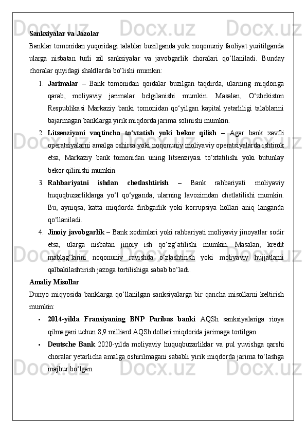 Sanksiyalar va Jazolar
Banklar tomonidan yuqoridagi talablar buzilganda yoki noqonuniy faoliyat yuritilganda
ularga   nisbatan   turli   xil   sanksiyalar   va   javobgarlik   choralari   qo‘llaniladi.   Bunday
choralar quyidagi shakllarda bo‘lishi mumkin:
1. Jarimalar   –   Bank   tomonidan   qoidalar   buzilgan   taqdirda,   ularning   miqdoriga
qarab,   moliyaviy   jarimalar   belgilanishi   mumkin.   Masalan,   O‘zbekiston
Respublikasi   Markaziy   banki   tomonidan   qo‘yilgan   kapital   yetarliligi   talablarini
bajarmagan banklarga yirik miqdorda jarima solinishi mumkin.
2. Litsenziyani   vaqtincha   to‘xtatish   yoki   bekor   qilish   –   Agar   bank   xavfli
operatsiyalarni amalga oshirsa yoki noqonuniy moliyaviy operatsiyalarda ishtirok
etsa,   Markaziy   bank   tomonidan   uning   litsenziyasi   to‘xtatilishi   yoki   butunlay
bekor qilinishi mumkin.
3. Rahbariyatni   ishdan   chetlashtirish   –   Bank   rahbariyati   moliyaviy
huquqbuzarliklarga   yo‘l   qo‘yganda,   ularning   lavozimdan   chetlatilishi   mumkin.
Bu,   ayniqsa,   katta   miqdorda   firibgarlik   yoki   korrupsiya   hollari   aniq   langanda
qo‘llaniladi.
4. Jinoiy javobgarlik   – Bank xodimlari yoki rahbariyati moliyaviy jinoyatlar sodir
etsa,   ularga   nisbatan   jinoiy   ish   qo‘zg‘atilishi   mumkin.   Masalan,   kredit
mablag‘larini   noqonuniy   ravishda   o‘zlashtirish   yoki   moliyaviy   hujjatlarni
qalbakilashtirish jazoga tortilishiga sabab bo‘ladi.
Amaliy Misollar
Dunyo   miqyosida   banklarga   qo‘llanilgan   sanksiyalarga   bir   qancha   misollarni   keltirish
mumkin:
 2014-yilda   Fransiyaning   BNP   Paribas   banki   AQSh   sanksiyalariga   rioya
qilmagani uchun 8,9 milliard AQSh dollari miqdorida jarimaga tortilgan.
 Deutsche   Bank   2020-yilda   moliyaviy   huquqbuzarliklar   va   pul   yuvishga   qarshi
choralar yetarlicha amalga oshirilmagani sababli yirik miqdorda jarima to‘lashga
majbur bo‘lgan. 