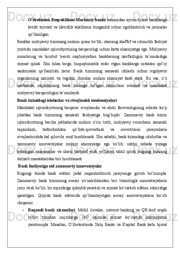  O‘zbekiston Respublikasi Markaziy banki   tomonidan ayrim tijorat banklariga
kredit siyosati va likvidlik talablarini buzganlik uchun ogohlantirish va jarimalar
qo‘llanilgan.
Banklar moliyaviy tizimning muhim qismi bo‘lib, ularning shaffof va ishonchli faoliyat
yuritishi mamlakat iqtisodiyotining barqarorligi uchun katta ahamiyatga ega. Moliyaviy
monitoring   va   hisobot   berish   majburiyatlari   banklarning   xavfsizligini   ta’minlashga
xizmat   qiladi.   Shu   bilan   birga,   huquqbuzarlik   sodir   etgan   banklarga   nisbatan   qat’iy
sanksiyalar   qo‘llanilishi   zarur.   Bank   tizimining   samarali   ishlashi   uchun   regulyator
organlarning   nazorati   va   tegishli   choralar   muhim   ahamiyat   kasb   etadi.   Bu   esa,   o‘z
navbatida,   mijozlarning   bank   tizimiga   bo‘lgan   ishonchini   oshiradi   va   mamlakat
moliyaviy barqarorligini ta’minlaydi.
Bank tizimidagi islohotlar va rivojlanish tendensiyalari
Mamlakat   iqtisodiyotining   barqaror   rivojlanishi   va   aholi   farovonligining   oshishi   ko‘p
jihatdan   bank   tizimining   samarali   faoliyatiga   bog‘liqdir.   Zamonaviy   bank   tizimi
iqtisodiyotning   barcha   jabhalarida   muhim   o‘rin   tutib,   moliyaviy   resurslarni   samarali
taqsimlash,   tadbirkorlikni   qo‘llab-quvvatlash   va   investitsion   jarayonlarni
rivojlantirishda hal qiluvchi omil hisoblanadi. Shu sababli, bank tizimidagi islohotlar va
zamonaviy   innovatsiyalar   muhim   ahamiyatga   ega   bo‘lib,   ushbu   sohada   yuzaga
keladigan   muammolar   va   ularni   bartaraf   etish   yo‘llarini   tahlil   qilish   bugungi   kunning
dolzarb masalalaridan biri hisoblanadi.
 Bank faoliyatiga oid zamonaviy innovatsiyalar
Bugungi   kunda   bank   sektori   jadal   raqamlashtirish   jarayoniga   guvoh   bo‘lmoqda.
Zamonaviy   bank   tizimining   asosiy   yo‘nalishlaridan   biri   texnologik   innovatsiyalarni
joriy etish bo‘lib, bu mijozlarga qulaylik yaratish va xizmat ko‘rsatish sifatini oshirishga
qaratilgan.   Quyida   bank   sektorida   qo‘llanilayotgan   asosiy   innovatsiyalarni   ko‘rib
chiqamiz:
 Raqamli   bank   xizmatlari :   Mobil   ilovalar,   internet-banking   va   QR-kod   orqali
to‘lov   tizimlari   mijozlarga   24/7   rejimida   xizmat   ko‘rsatish   imkoniyatini
yaratmoqda.   Masalan,   O‘zbekistonda   Xalq   Banki   va   Kapital   Bank   kabi   tijorat 