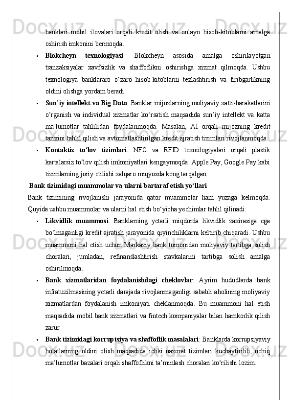 banklari   mobil   ilovalari   orqali   kredit   olish   va   onlayn   hisob-kitoblarni   amalga
oshirish imkonini bermoqda.
 Blokcheyn   texnologiyasi :   Blokcheyn   asosida   amalga   oshirilayotgan
tranzaksiyalar   xavfsizlik   va   shaffoflikni   oshirishga   xizmat   qilmoqda.   Ushbu
texnologiya   banklararo   o‘zaro   hisob-kitoblarni   tezlashtirish   va   firibgarlikning
oldini olishga yordam beradi.
 Sun’iy intellekt va Big Data : Banklar mijozlarning moliyaviy xatti-harakatlarini
o‘rganish   va   individual   xizmatlar   ko‘rsatish   maqsadida   sun’iy   intellekt   va   katta
ma’lumotlar   tahlilidan   foydalanmoqda.   Masalan,   AI   orqali   mijozning   kredit
tarixini tahlil qilish va avtomatlashtirilgan kredit ajratish tizimlari rivojlanmoqda.
 Kontaktiz   to‘lov   tizimlari :   NFC   va   RFID   texnologiyalari   orqali   plastik
kartalarsiz to‘lov qilish imkoniyatlari kengaymoqda. Apple Pay, Google Pay kabi
tizimlarning joriy etilishi xalqaro miqyosda keng tarqalgan.
 Bank tizimidagi muammolar va ularni bartaraf etish yo‘llari
Bank   tizimining   rivojlanishi   jarayonida   qator   muammolar   ham   yuzaga   kelmoqda.
Quyida ushbu muammolar va ularni hal etish bo‘yicha yechimlar tahlil qilinadi:
 Likvidlik   muammosi :   Banklarning   yetarli   miqdorda   likvidlik   zaxirasiga   ega
bo‘lmaganligi kredit ajratish jarayonida qiyinchiliklarni keltirib chiqaradi. Ushbu
muammoni   hal   etish   uchun  Markaziy   bank   tomonidan  moliyaviy   tartibga   solish
choralari,   jumladan,   refinanslashtirish   stavkalarini   tartibga   solish   amalga
oshirilmoqda.
 Bank   xizmatlaridan   foydalanishdagi   cheklovlar :   Ayrim   hududlarda   bank
infratuzilmasining yetarli darajada rivojlanmaganligi sababli aholining moliyaviy
xizmatlardan   foydalanish   imkoniyati   cheklanmoqda.   Bu   muammoni   hal   etish
maqsadida mobil bank xizmatlari va fintech kompaniyalar bilan hamkorlik qilish
zarur.
 Bank tizimidagi korruptsiya va shaffoflik masalalari : Banklarda korrupsiyaviy
holatlarning   oldini   olish   maqsadida   ichki   nazorat   tizimlari   kuchaytirilib,   ochiq
ma’lumotlar bazalari orqali shaffoflikni ta’minlash choralari ko‘rilishi lozim. 