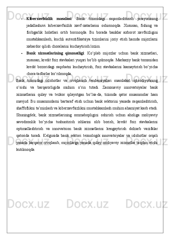  Kiberxavfsizlik   masalasi :   Bank   tizimidagi   raqamlashtirish   jarayonining
jadallashuvi   kiberxavfsizlik   xavf-xatarlarini   oshirmoqda.   Xususan,   fishing   va
firibgarlik   holatlari   ortib   bormoqda.   Bu   borada   banklar   axborot   xavfsizligini
mustahkamlash,   kuchli   autentifikatsiya   tizimlarini   joriy   etish   hamda   mijozlarni
xabardor qilish choralarini kuchaytirish lozim.
 Bank   xizmatlarining   qimmatligi :   Ko‘plab   mijozlar   uchun   bank   xizmatlari,
xususan, kredit foiz stavkalari yuqori bo‘lib qolmoqda. Markaziy bank tomonidan
kredit   bozoridagi   raqobatni   kuchaytirish,   foiz   stavkalarini   kamaytirish   bo‘yicha
chora-tadbirlar ko‘rilmoqda.
Bank   tizimidagi   islohotlar   va   rivojlanish   tendensiyalari   mamlakat   iqtisodiyotining
o‘sishi   va   barqarorligida   muhim   o‘rin   tutadi.   Zamonaviy   innovatsiyalar   bank
xizmatlarini   qulay   va   tezkor   qilayotgan   bo‘lsa-da,   tizimda   qator   muammolar   ham
mavjud.   Bu   muammolarni   bartaraf   etish   uchun   bank   sektorini   yanada   raqamlashtirish,
shaffoflikni ta’minlash va kiberxavfsizlikni mustahkamlash muhim ahamiyat kasb etadi.
Shuningdek,   bank   xizmatlarining   ommabopligini   oshirish   uchun   aholiga   moliyaviy
savodxonlik   bo‘yicha   tushuntirish   ishlarini   olib   borish,   kredit   foiz   stavkalarini
optimallashtirish   va   innovatsion   bank   xizmatlarini   kengaytirish   dolzarb   vazifalar
qatorida   turadi.   Kelgusida   bank   sektori   texnologik   innovatsiyalar   va   islohotlar   orqali
yanada barqaror rivojlanib, mijozlarga yanada qulay moliyaviy xizmatlar taqdim etishi
kutilmoqda. 