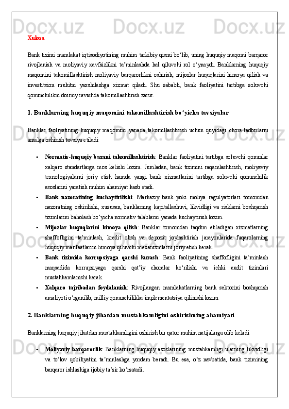 Xulosa
Bank tizimi mamlakat iqtisodiyotining muhim tarkibiy qismi bo‘lib, uning huquqiy maqomi barqaror
rivojlanish   va   moliyaviy   xavfsizlikni   ta’minlashda   hal   qiluvchi   rol   o‘ynaydi.   Banklarning   huquqiy
maqomini   takomillashtirish   moliyaviy   barqarorlikni   oshirish,   mijozlar   huquqlarini   himoya   qilish   va
investitsion   muhitni   yaxshilashga   xizmat   qiladi.   Shu   sababli,   bank   faoliyatini   tartibga   soluvchi
qonunchilikni doimiy ravishda takomillashtirish zarur.
1. Banklarning huquqiy maqomini takomillashtirish bo‘yicha tavsiyalar
Banklar   faoliyatining   huquqiy   maqomini   yanada   takomillashtirish   uchun   quyidagi   chora-tadbirlarni
amalga oshirish tavsiya etiladi:
 Normativ-huquqiy   bazani   takomillashtirish :   Banklar   faoliyatini   tartibga   soluvchi   qonunlar
xalqaro   standartlarga   mos   kelishi   lozim.   Jumladan,   bank   tizimini   raqamlashtirish,   moliyaviy
texnologiyalarni   joriy   etish   hamda   yangi   bank   xizmatlarini   tartibga   soluvchi   qonunchilik
asoslarini yaratish muhim ahamiyat kasb etadi.
 Bank   nazoratining   kuchaytirilishi :   Markaziy   bank   yoki   moliya   regulyatorlari   tomonidan
nazoratning   oshirilishi,   xususan,   banklarning   kapitallashuvi,   likvidligi   va   risklarni   boshqarish
tizimlarini baholash bo‘yicha normativ talablarni yanada kuchaytirish lozim.
 Mijozlar   huquqlarini   himoya   qilish :   Banklar   tomonidan   taqdim   etiladigan   xizmatlarning
shaffofligini   ta’minlash,   kredit   olish   va   depozit   joylashtirish   jarayonlarida   fuqarolarning
huquqiy manfaatlarini himoya qiluvchi mexanizmlarni joriy etish kerak.
 Bank   tizimida   korrupsiyaga   qarshi   kurash :   Bank   faoliyatining   shaffofligini   ta’minlash
maqsadida   korrupsiyaga   qarshi   qat’iy   choralar   ko‘rilishi   va   ichki   audit   tizimlari
mustahkamlanishi kerak.
 Xalqaro   tajribadan   foydalanish :   Rivojlangan   mamlakatlarning   bank   sektorini   boshqarish
amaliyoti o‘rganilib, milliy qonunchilikka implementatsiya qilinishi lozim.
2. Banklarning huquqiy jihatdan mustahkamligini oshirishning ahamiyati
Banklarning huquqiy jihatdan mustahkamligini oshirish bir qator muhim natijalarga olib keladi:
 Moliyaviy   barqarorlik :   Banklarning   huquqiy   asoslarining   mustahkamligi   ularning   likvidligi
va   to‘lov   qobiliyatini   ta’minlashga   yordam   beradi.   Bu   esa,   o‘z   navbatida,   bank   tizimining
barqaror ishlashiga ijobiy ta’sir ko‘rsatadi. 