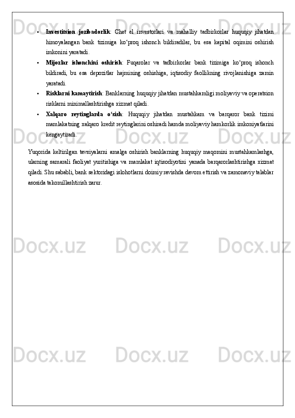  Investitsion   jozibadorlik :   Chet   el   investorlari   va   mahalliy   tadbirkorlar   huquqiy   jihatdan
himoyalangan   bank   tizimiga   ko‘proq   ishonch   bildiradilar,   bu   esa   kapital   oqimini   oshirish
imkonini yaratadi.
 Mijozlar   ishonchini   oshirish :   Fuqarolar   va   tadbirkorlar   bank   tizimiga   ko‘proq   ishonch
bildiradi,   bu   esa   depozitlar   hajmining   oshishiga,   iqtisodiy   faollikning   rivojlanishiga   zamin
yaratadi.
 Risklarni kamaytirish : Banklarning huquqiy jihatdan mustahkamligi moliyaviy va operatsion
risklarni minimallashtirishga xizmat qiladi.
 Xalqaro   reytinglarda   o‘sish :   Huquqiy   jihatdan   mustahkam   va   barqaror   bank   tizimi
mamlakatning xalqaro kredit reytinglarini oshiradi hamda moliyaviy hamkorlik imkoniyatlarini
kengaytiradi.
Yuqorida   keltirilgan   tavsiyalarni   amalga   oshirish   banklarning   huquqiy   maqomini   mustahkamlashga,
ularning   samarali   faoliyat   yuritishiga   va   mamlakat   iqtisodiyotini   yanada   barqarorlashtirishga   xizmat
qiladi. Shu sababli, bank sektoridagi islohotlarni doimiy ravishda davom ettirish va zamonaviy talablar
asosida takomillashtirish zarur. 