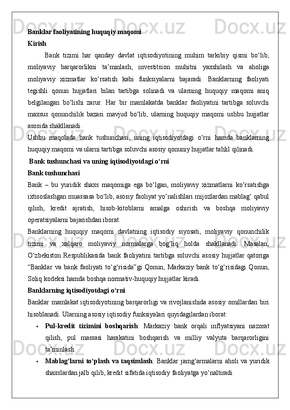 Banklar faoliyatining huquqiy maqomi
Kirish
Bank   tizimi   har   qanday   davlat   iqtisodiyotining   muhim   tarkibiy   qismi   bo‘lib,
moliyaviy   barqarorlikni   ta’minlash,   investitsion   muhitni   yaxshilash   va   aholiga
moliyaviy   xizmatlar   ko‘rsatish   kabi   funksiyalarni   bajaradi.   Banklarning   faoliyati
tegishli   qonun   hujjatlari   bilan   tartibga   solinadi   va   ularning   huquqiy   maqomi   aniq
belgilangan   bo‘lishi   zarur.   Har   bir   mamlakatda   banklar   faoliyatini   tartibga   soluvchi
maxsus   qonunchilik   bazasi   mavjud   bo‘lib,   ularning   huquqiy   maqomi   ushbu   hujjatlar
asosida shakllanadi.
Ushbu   maqolada   bank   tushunchasi,   uning   iqtisodiyotdagi   o‘rni   hamda   banklarning
huquqiy maqomi va ularni tartibga soluvchi asosiy qonuniy hujjatlar tahlil qilinadi.
 Bank tushunchasi va uning iqtisodiyotdagi o‘rni
Bank tushunchasi
Bank   –   bu   yuridik   shaxs   maqomiga   ega   bo‘lgan,   moliyaviy   xizmatlarni   ko‘rsatishga
ixtisoslashgan muassasa bo‘lib, asosiy faoliyat yo‘nalishlari mijozlardan mablag‘ qabul
qilish,   kredit   ajratish,   hisob-kitoblarni   amalga   oshirish   va   boshqa   moliyaviy
operatsiyalarni bajarishdan iborat.
Banklarning   huquqiy   maqomi   davlatning   iqtisodiy   siyosati,   moliyaviy   qonunchilik
tizimi   va   xalqaro   moliyaviy   normalarga   bog‘liq   holda   shakllanadi.   Masalan,
O‘zbekiston   Respublikasida   bank faoliyatini  tartibga  soluvchi   asosiy  hujjatlar  qatoriga
“Banklar   va   bank   faoliyati   to‘g‘risida”gi   Qonun,   Markaziy   bank   to‘g‘risidagi   Qonun,
Soliq kodeksi hamda boshqa normativ-huquqiy hujjatlar kiradi.
Banklarning iqtisodiyotdagi o‘rni
Banklar mamlakat iqtisodiyotining barqarorligi va rivojlanishida asosiy omillardan biri
hisoblanadi.  Ularning asosiy iqtisodiy funksiyalari quyidagilardan iborat:
 Pul-kredit   tizimini   boshqarish :   Markaziy   bank   orqali   inflyatsiyani   nazorat
qilish,   pul   massasi   harakatini   boshqarish   va   milliy   valyuta   barqarorligini
ta’minlash.
 Mablag‘larni to‘plash va taqsimlash : Banklar jamg‘armalarni aholi va yuridik
shaxslardan jalb qilib, kredit sifatida iqtisodiy faoliyatga yo‘naltiradi.