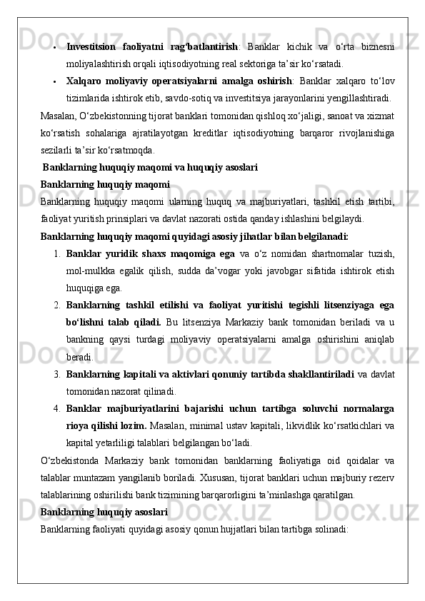  Investitsion   faoliyatni   rag‘batlantirish :   Banklar   kichik   va   o‘rta   biznesni
moliyalashtirish orqali iqtisodiyotning real sektoriga ta’sir ko‘rsatadi.
 Xalqaro   moliyaviy   operatsiyalarni   amalga   oshirish :   Banklar   xalqaro   to‘lov
tizimlarida ishtirok etib, savdo-sotiq va investitsiya jarayonlarini yengillashtiradi.
Masalan, O‘zbekistonning tijorat banklari tomonidan qishloq xo‘jaligi, sanoat va xizmat
ko‘rsatish   sohalariga   ajratilayotgan   kreditlar   iqtisodiyotning   barqaror   rivojlanishiga
sezilarli ta’sir ko‘rsatmoqda.
 Banklarning huquqiy maqomi va huquqiy asoslari
Banklarning huquqiy maqomi
Banklarning   huquqiy   maqomi   ularning   huquq   va   majburiyatlari,   tashkil   etish   tartibi,
faoliyat yuritish prinsiplari va davlat nazorati ostida qanday ishlashini belgilaydi.
Banklarning huquqiy maqomi quyidagi asosiy jihatlar bilan belgilanadi:
1. Banklar   yuridik   shaxs   maqomiga   ega   va   o‘z   nomidan   shartnomalar   tuzish,
mol-mulkka   egalik   qilish,   sudda   da’vogar   yoki   javobgar   sifatida   ishtirok   etish
huquqiga ega.
2. Banklarning   tashkil   etilishi   va   faoliyat   yuritishi   tegishli   litsenziyaga   ega
bo‘lishni   talab   qiladi.   Bu   litsenziya   Markaziy   bank   tomonidan   beriladi   va   u
bankning   qaysi   turdagi   moliyaviy   operatsiyalarni   amalga   oshirishini   aniqlab
beradi.
3. Banklarning kapitali va aktivlari qonuniy tartibda shakllantiriladi   va davlat
tomonidan nazorat qilinadi.
4. Banklar   majburiyatlarini   bajarishi   uchun   tartibga   soluvchi   normalarga
rioya qilishi lozim.   Masalan, minimal ustav kapitali, likvidlik ko‘rsatkichlari va
kapital yetarliligi talablari belgilangan bo‘ladi.
O‘zbekistonda   Markaziy   bank   tomonidan   banklarning   faoliyatiga   oid   qoidalar   va
talablar muntazam yangilanib boriladi. Xususan, tijorat banklari uchun majburiy rezerv
talablarining oshirilishi bank tizimining barqarorligini ta’minlashga qaratilgan.
Banklarning huquqiy asoslari
Banklarning faoliyati quyidagi asosiy qonun hujjatlari bilan tartibga solinadi: 