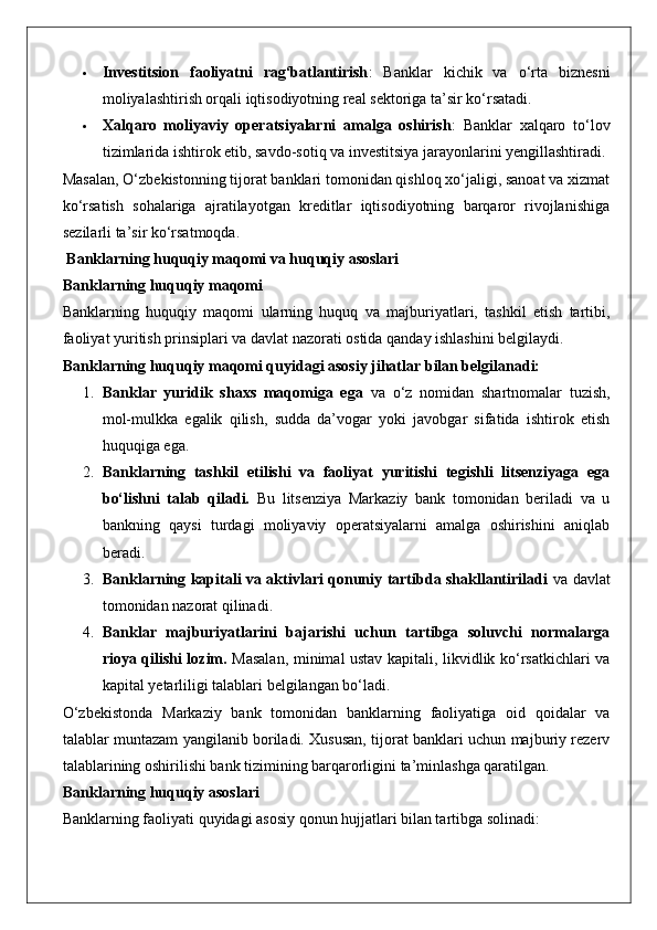  Investitsion   faoliyatni   rag‘batlantirish :   Banklar   kichik   va   o‘rta   biznesni
moliyalashtirish orqali iqtisodiyotning real sektoriga ta’sir ko‘rsatadi.
 Xalqaro   moliyaviy   operatsiyalarni   amalga   oshirish :   Banklar   xalqaro   to‘lov
tizimlarida ishtirok etib, savdo-sotiq va investitsiya jarayonlarini yengillashtiradi.
Masalan, O‘zbekistonning tijorat banklari tomonidan qishloq xo‘jaligi, sanoat va xizmat
ko‘rsatish   sohalariga   ajratilayotgan   kreditlar   iqtisodiyotning   barqaror   rivojlanishiga
sezilarli ta’sir ko‘rsatmoqda.
 Banklarning huquqiy maqomi va huquqiy asoslari
Banklarning huquqiy maqomi
Banklarning   huquqiy   maqomi   ularning   huquq   va   majburiyatlari,   tashkil   etish   tartibi,
faoliyat yuritish prinsiplari va davlat nazorati ostida qanday ishlashini belgilaydi.
Banklarning huquqiy maqomi quyidagi asosiy jihatlar bilan belgilanadi:
1. Banklar   yuridik   shaxs   maqomiga   ega   va   o‘z   nomidan   shartnomalar   tuzish,
mol-mulkka   egalik   qilish,   sudda   da’vogar   yoki   javobgar   sifatida   ishtirok   etish
huquqiga ega.
2. Banklarning   tashkil   etilishi   va   faoliyat   yuritishi   tegishli   litsenziyaga   ega
bo‘lishni   talab   qiladi.   Bu   litsenziya   Markaziy   bank   tomonidan   beriladi   va   u
bankning   qaysi   turdagi   moliyaviy   operatsiyalarni   amalga   oshirishini   aniqlab
beradi.
3. Banklarning kapitali va aktivlari qonuniy tartibda shakllantiriladi   va davlat
tomonidan nazorat qilinadi.
4. Banklar   majburiyatlarini   bajarishi   uchun   tartibga   soluvchi   normalarga
rioya qilishi lozim.   Masalan, minimal ustav kapitali, likvidlik ko‘rsatkichlari va
kapital yetarliligi talablari belgilangan bo‘ladi.
O‘zbekistonda   Markaziy   bank   tomonidan   banklarning   faoliyatiga   oid   qoidalar   va
talablar muntazam yangilanib boriladi. Xususan, tijorat banklari uchun majburiy rezerv
talablarining oshirilishi bank tizimining barqarorligini ta’minlashga qaratilgan.
Banklarning huquqiy asoslari
Banklarning faoliyati quyidagi asosiy qonun hujjatlari bilan tartibga solinadi: