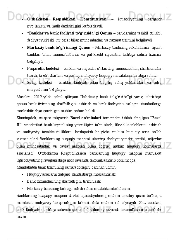  O‘zbekiston   Respublikasi   Konstitutsiyasi   –   iqtisodiyotning   barqaror
rivojlanishi va mulk daxlsizligini kafolatlaydi.
 “Banklar va bank faoliyati to‘g‘risida”gi Qonun  – banklarning tashkil etilishi,
faoliyat yuritishi, mijozlar bilan munosabatlari va nazorat tizimini belgilaydi.
 Markaziy bank to‘g‘risidagi Qonun   – Markaziy bankning vakolatlarini, tijorat
banklari   bilan   munosabatlarini   va   pul-kredit   siyosatini   tartibga   solish   tizimini
belgilaydi.
 Fuqarolik kodeksi  – banklar va mijozlar o‘rtasidagi munosabatlar, shartnomalar
tuzish, kredit shartlari va boshqa moliyaviy huquqiy masalalarni tartibga soladi.
 Soliq   kodeksi   –   banklar   faoliyati   bilan   bog‘liq   soliq   yuklamalari   va   soliq
imtiyozlarini belgilaydi.
Masalan,   2019-yilda   qabul   qilingan   “Markaziy   bank   to‘g‘risida”gi   yangi   tahrirdagi
qonun   bank   tizimining   shaffofligini   oshirish   va   bank   faoliyatini   xalqaro   standartlarga
moslashtirishga qaratilgan muhim qadam bo‘ldi.
Shuningdek,   xalqaro   miqyosda   Bazel   qo‘mitalari   tomonidan   ishlab   chiqilgan   “Bazel
III”   standartlari   bank   kapitalining   yetarliligini   ta’minlash,   likvidlik   talablarini   oshirish
va   moliyaviy   tavakkalchiliklarni   boshqarish   bo‘yicha   muhim   huquqiy   asos   bo‘lib
xizmat   qiladi.Banklarning   huquqiy   maqomi   ularning   faoliyat   yuritish   tartibi,   mijozlar
bilan   munosabatlari   va   davlat   nazorati   bilan   bog‘liq   muhim   huquqiy   normalarga
asoslanadi.   O‘zbekiston   Respublikasida   banklarning   huquqiy   maqomi   mamlakat
iqtisodiyotining rivojlanishiga mos ravishda takomillashtirib borilmoqda.
Mamlakatda bank tizimining samaradorligini oshirish uchun:
 Huquqiy asoslarni xalqaro standartlarga moslashtirish;
 Bank xizmatlarining shaffofligini ta’minlash;
 Markaziy bankning tartibga solish rolini mustahkamlash lozim.
Banklarning   huquqiy   maqomi   davlat   iqtisodiyotining   muhim   tarkibiy   qismi   bo‘lib,   u
mamlakat   moliyaviy   barqarorligini   ta’minlashda   muhim   rol   o‘ynaydi.   Shu   boisdan,
bank faoliyatini tartibga soluvchi qonunchilik doimiy ravishda takomillashtirib borilishi
lozim. 
