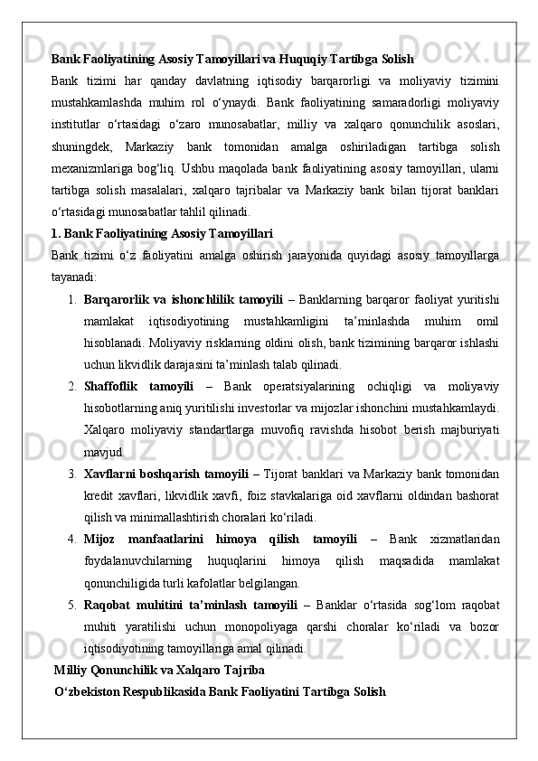 Bank Faoliyatining Asosiy Tamoyillari va Huquqiy Tartibga Solish
Bank   tizimi   har   qanday   davlatning   iqtisodiy   barqarorligi   va   moliyaviy   tizimini
mustahkamlashda   muhim   rol   o‘ynaydi.   Bank   faoliyatining   samaradorligi   moliyaviy
institutlar   o‘rtasidagi   o‘zaro   munosabatlar,   milliy   va   xalqaro   qonunchilik   asoslari,
shuningdek,   Markaziy   bank   tomonidan   amalga   oshiriladigan   tartibga   solish
mexanizmlariga bog‘liq. Ushbu  maqolada  bank  faoliyatining  asosiy  tamoyillari, ularni
tartibga   solish   masalalari,   xalqaro   tajribalar   va   Markaziy   bank   bilan   tijorat   banklari
o‘rtasidagi munosabatlar tahlil qilinadi.
1. Bank Faoliyatining Asosiy Tamoyillari
Bank   tizimi   o‘z   faoliyatini   amalga   oshirish   jarayonida   quyidagi   asosiy   tamoyillarga
tayanadi:
1. Barqarorlik   va   ishonchlilik   tamoyili   –   Banklarning   barqaror   faoliyat   yuritishi
mamlakat   iqtisodiyotining   mustahkamligini   ta’minlashda   muhim   omil
hisoblanadi. Moliyaviy risklarning oldini olish, bank tizimining barqaror ishlashi
uchun likvidlik darajasini ta’minlash talab qilinadi.
2. Shaffoflik   tamoyili   –   Bank   operatsiyalarining   ochiqligi   va   moliyaviy
hisobotlarning aniq yuritilishi investorlar va mijozlar ishonchini mustahkamlaydi.
Xalqaro   moliyaviy   standartlarga   muvofiq   ravishda   hisobot   berish   majburiyati
mavjud.
3. Xavflarni boshqarish tamoyili   – Tijorat banklari va Markaziy bank tomonidan
kredit   xavflari,   likvidlik   xavfi,   foiz   stavkalariga   oid   xavflarni   oldindan   bashorat
qilish va minimallashtirish choralari ko‘riladi.
4. Mijoz   manfaatlarini   himoya   qilish   tamoyili   –   Bank   xizmatlaridan
foydalanuvchilarning   huquqlarini   himoya   qilish   maqsadida   mamlakat
qonunchiligida turli kafolatlar belgilangan.
5. Raqobat   muhitini   ta’minlash   tamoyili   –   Banklar   o‘rtasida   sog‘lom   raqobat
muhiti   yaratilishi   uchun   monopoliyaga   qarshi   choralar   ko‘riladi   va   bozor
iqtisodiyotining tamoyillariga amal qilinadi.
 Milliy Qonunchilik va Xalqaro Tajriba
 O‘zbekiston Respublikasida Bank Faoliyatini Tartibga Solish 